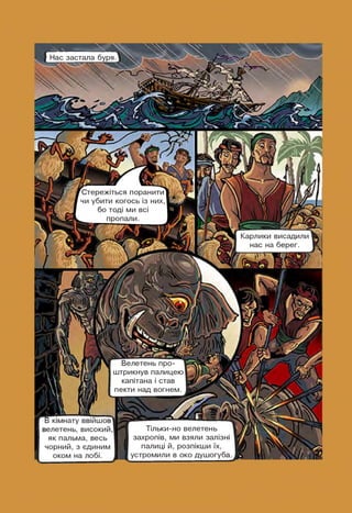 -V Ч
Нас застала буря
Карлики висадили
нас на берег.
jLrfrr '■¥ г
Стережіться поранити
чи убити когось із них,
бо тоді ми всі
_____ пропали.
В кімнату ввійшов
велетень, високий,
як пальма, весь
чорний, з єдиним
оком на лобі.
Велетень про- і
штрикнув палицею
капітана і став
пекти над вогнем.
Тільки-но велетень
захропів, ми взяли залізні
палиці й, розпікши їх,
устромили в око душогуба.
 