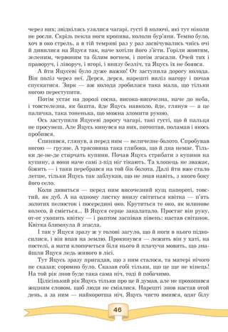 через них; звідкілясь узялися чагарі, густі й колючі, які тут ніколи
не росли. Скрізь пекла ноги кропива, кололи бур'яни. Темно було,
хоч в око стрель, а в тій темряві раз у раз засвічувались чиїсь очі
й дивилися на Яцуся так, наче хотіли його з'їсти. Горіли жовтим,
зеленим, червоним та білим вогнем, і потім згасали. Очей тих і
праворуч, і ліворуч, і вгорі, і внизу безліч, та Яцусь їх не боявся.
А йти Яцусеві було дуже важко! От заступила дорогу колода.
Він поліз через неї. Дерся, дерся, нарешті виліз нагору і почав
спускатися. Зирк — аж колода зробилася така мала, що тільки
ногою переступити.
Потім устає на дорозі сосна, висока-височезна, наче до неба,
і товстелезна, як башта, йде Яцусь навколо, йде, глянув — а це
паличка, така тоненька, що можна зломити рукою.
Ось заступили Яцусеві дорогу чагарі, такі густі, що й пальця
не просунеш. Але Яцусь кинувся на них, потоптав, поламав і якось
пробився.
Спинився, глянув, а перед ним — величезне болото. Спробував
ногою — грузне. А трясовина така глибока, що й дна немає. Тіль­
ки де-не-де стирчать купини. Почав Яцусь стрибати з купини на
купину, а вони наче самі з-під ніг тікають. Та хлопець не зважає,
біжить — і таки перебрався на той бік болота. Далі йти вже стало
легше, тільки Яцусь так заблукав, що не знав навіть, з якого боку
його село.
Коли дивиться — перед ним височезний кущ папороті, товс­
тий, як дуб. А на одному листку внизу світиться квітка — п'ять
золотих пелюсток і посередині око. Крутиться те око, як млинове
колесо, й сміється... В Яцуся серце закалатало. Простяг він руку,
от-от ухопить квітку — і раптом заспівав півень: настав світанок.
Квітка блимнула й згасла.
І так у Яцуся зразу ж у голові загуло, що й ноги в нього підко-
силися, і він впав на землю. Прокинувся — лежить він у хаті, на
постелі, а мати клопочеться біля нього й плачучи мовить, що зна­
йшли Яцуся ледь живого в лісі.
Тут Яцусь зразу пригадав, що з ним сталося, та матері нічого
не сказав: соромно було. Сказав собі тільки, що це ще не кінець!
На той рік знов буде така сама ніч, тоді й побачимо.
Цілісінький рік Яцусь тільки про це й думав, але не прохопився
жодним словом, щоб люди не сміялися. Нарешті знов настав отой
день, а за ним — найкоротша ніч. Яцусь чисто вмився, одяг білу
 