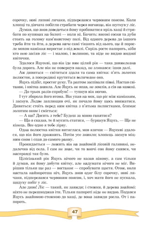сорочку, нові липові личаки, підперезався червоним поясом. Коли
хлопці та дівчата побігли стрибати через вогнище, він шугнув у ліс.
Думав, що знов доведеться йому пробиватися крізь хащі й стри­
бати по купинах на болоті — коли ні. Бачить: високі сосни та дуби
стоять на голому кам'янистому полі. Від одного дерева до іншого
треба йти та йти, а дерева наче самі тікають від нього, ще й порос­
ле мохом каміння виростає з-під землі. Скрізь росте папороть, ніби
хто нею засіяв ліс — і малою, і великою, та ніде не видно жодної
квіточки.
Здалося Яцусеві, що він іде вже цілий рік — така довжелезна
була дорога. Але він не повернув назад, не злякався: ішов далі.
Аж дивиться — світиться здаля та сама квітка: п'ять золотих
пелюсток, а посередині крутиться величезне око.
Яцусь підбіг, простяг руку. Та раптом заспівали півні. Настав сві­
танок, і квітка зникла. Але Яцусь не впав, не зомлів, а сів на камені.
— До трьох разів спробую! — тупнув він ногою.
І тут зборола його втома. Він упав на мох, що ріс між камінням,
і заснув. Ледве заплющив очі, як почало йому щось ввижатися.
Дивиться: стоїть перед ним квітка з п'ятьма пелюстками, блимає
золотим оком і сміється:
— А що? Досить з тебе? Будеш за мною ганятися?
— Що я сказав, те й мусить статися, — буркнув Яцусь. — Ще не
кінець. Все одно я тебе зірву.
Одна пелюстка квітки витяглася, мов язичок — Яцусеві здало­
ся, що він його дражнить. Потім усе зникло; хлопець заснув міц­
ним сном і спав до самого ранку.
Прокидається — лежить він на знайомій лісовій галявині, не­
далечко від села. І сам не знає, чи то вночі сон йому снився, чи
насправді так було.
Цілісінький рік Яцусь нічого не казав нікому, а сам тільки
й думав, як йому добути квітку, але надумати нічого не міг. Ви-
рішив тільки ще раз — востаннє — спробувати щастя. Отож, коли
настала найкоротша ніч, Яцусь знов одяг білу сорочку, нові ли­
чаки, підперезався червоним поясом, і, хоч мати його не пускала,
щодуху побіг у ліс.
Але диво! Ліс — такий, як завжди; і стежки, й дерева знайомі:
ніхто не перешкоджав іти. Тільки папороті ніде не видно. Подався
Яцусь знайомою стежкою до хащі, де вона завжди росла. От і па­
пороть.
 