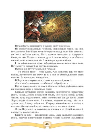 Почав Яцусь нишпорити в кущах: цвіту ніде нема.
На одному кущі лазили черв'яки, інші вкрила гусінь, ще інші
геть засохли. Вже Яцусь хотів повертати назад, коли біля самісінь­
кої землі побачив квітку. П'ять золотих пелюсток, а посередині
блискуче око. Простяг хлопець руку й схопив квітку, яка обпекла
пальці, наче вогнем, але він її не кинув, тримав міцно.
І тут квітка почала рости, заблищала дужче, аж очі засліпило.
Яцусь миттю сховав її за пазуху, під серце.
Раптом він почув тоненький голосок:
— Ти вхопив мене — твоє щастя. Але пам'ятай: той, хто мене
візьме, матиме все, що схоче, та ні з ким не зможе ділитися своїм
щастям, бо воно зараз же пропаде.
В Яцуся запаморочилась голова від великої радості.
«А що там! — подумав. — Аби мені добре було...»
Квітка притулилась до нього, обплела своїми корінцями, наче
аж проросла ними в самісіньке серце.
Хвацько зсунувши шапку набакир, приспівуючи, повертався
Яцусь назад. Дорога перед ним сяяла, мов срібна смуга, дерева
тікали, кущі відхилялися, квіти вклонялися аж до землі, ледве
Яцусь кидав на них оком. А він ішов, задерши голову, і тільки й
думав, чого б йому побажати. Спершу закортіло мати палац зі
слугами, багато землі, одне слово — стати великим паном.
Ледве Яцусь про це подумав, як опинився на лісовій галявині,
в якомусь чужому місці...
Глянув на себе — впізнати не може. Одіж на ньому з дорогого
сукна, сорочка з найтоншого полотна, чоботи на ногах із золотими
 