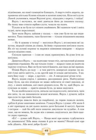 підківками, на поясі самоцвіти блищать. А поруч стоїть карета, за­
пряжена шістьма білими кіньми в золотих хомутах. Біля неї слуги.
Лакей уклонився, подав Яцусеві руку, підсадив у карету, і гайда!
Яцусь і незчувся, як коні домчали його до пишного палацу.
На ґанку вже стояли юрбою слуги, чекали на нього.
Тільки ж не було тут нікого знайомого. Всі навколо чужі і якісь
чудні, наче перелякані.
Зате коли Яцусь зайшов у палац — там уже було на що поди­
витися. Така пишнота, таке багатство — тільки пташиного молока
немає.
— Ну й заживу я тепер! — вигукнув Яцусь і, оглянувши всі за-
кутки, мерщій пішов до ліжка, бо йому страшенно хотілося спати.
Як ліг на пухові перини та вкрився шовковою ковдрою — відразу
заснув міцним сном.
Скільки проспав — і сам не знав; прокинувся, бо дуже їсти за­
хотілося.
Дивиться Яцусь — на нього вже чекає стіл, заставлений різними
дорогими стравами. На що тільки гляне — відразу само до нього на
тарілку сунеться. Вже не було чого й бажати, аж смак до їжі пропав.
Пішов Яцусь до саду — а там ростуть заморські дерева: на од­
ній гілці квіти цвітуть, а на другій вже й плоди достигають. З од­
ного боку саду — море, з другого — ліс. А посередині річка тече.
Яцусь ходив скрізь і дивився, роззявивши рота. Найчудніше
йому було, що він нізвідки не може побачити ні своєї околиці, ні
лісу, з якого вийшов, ані свого рідного села. Не те, щоб Яцусь за­
сумував за ними — просто цікаво було, де вони поділися.
Та як позбігалисяслуги, почали заглядати в очі, питатися, чого
він хоче, та як понаносили всякої всячини, Яцусь і думати забув
про село та про своїх батьків.
Назавтра повели його до скарбниці, де горою лежало золото,
срібло й різне коштовне каміння. Глянув Яцусь і думає: «От коли б
я міг пригорщі зо дві цього золота дати батькові й матусі, братам
і сестрам — хай би собі поля шматок докупили чи худоби». А сам
знає, що не можна, бо ледве він з кимось поділиться, все його щас­
тя зараз пропаде.
«Ет! — думає собі Яцусь. — Нащо мені про когось турбуватися
чи допомагати! Хіба вони голови й рук не мають? Нехай самі про
себе дбають. Аби мені добре було!»
 