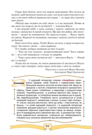 Серце його боліло, наче хто ножем простромив. Він сягнув до
кишені, щоб висипати золото на лаву, але рука сама стислася в ку­
лак, а по спині побігли дрижаки від страху — от зараз він утратить
своє щастя.
«Матері вже недовго на світі жити, а я ще молодий. Невже ж
оце мені так відразу все й загубити?» — подумав Яцусь.
І він мерщій вибіг з хати, скочив у карету, примчав до свого
палацу, замкнувся й давай плакати. Що вже він робив, аби полег­
шало — нічого не допомагало. Не минуло й року — Яцусь висох,
як тріска. Нарешті не витримав, насипав у кишені золота й поїхав
до батьків.
Коні стали біля двору. Підбіг Яцусь до хати, а двері кілком під­
перті. Заглянув у вікно — хата порожня.
Тут якийсь жебрак підійшов до тину й каже:
— Чого ви там шукаєте, ясновельможний пане? Хата порож-
ня — всі в ній повмирали з голоду та хвороби.
— Через мене вони загинули всі! — вигукнув Яцусь. — Нехай
же і я загину!
Ледве він це сказав, як земля розкрилася й поглинула Яцуся,
а з ним і цвіт папороті, якого зараз ніхто вже у світі не знайде.
Переклала з польської Марія Пригара
Ілюстрації Марії Орловської
У художній літературі словом «гіпербола» нази-
СЛОВНИК вають прийом, який полягає у навмисному пере­
більшенні якихось якостей чи властивостей, явищ чи
процесів з метою створення яскравого вражаючого
л образу. Саме слово «гіпербола» у перекладі з грецької мови
означає «перебільшення», а оскільки йдеться про твори ху­
дожньої літератури, то гіперболу можна називати ще й худож-
u нім перебільшенням. Гіпербола часто зустрічається в усній
народній творчості, наприклад у казках: в казці «Цвіт папоро­
ті» сосна «висока-височезна, наче до неба, і товстелезна, як
■ башта». І в усній народній творчості, і в художній літературі
гіпербола використовується з метою посилення виразності,
створення образної характеристики героя чи явища, яскра­
вого й індивідуального уявлення про них. З допомогою гіпер­
боли виявляється авторське ставлення до зображуваного,
створюється загальне враження від висловлювання.
 