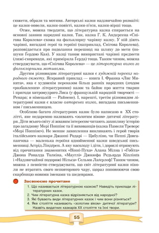 сюжети, образи та мотиви. Авторські казки надзвичайно розмаїті:
це казки-новели, казки-повісті, казки-п'єси, казки-вірші тощо.
Отже, можна твердити, що літературна казка спирається на
основні закони народної казки. Так, казка Г. К. Андерсена «Сні­
гова Королева» схожа на фольклорну чарівну казку. У ній діють
чарівні, вигадані герої та героїні (наприклад, Снігова Королева),
розповідається про подолання перешкод на шляху до мети (по­
шуки Ґердою Кая). У казці також використані чарівні предмети
(лижі-скороходи, які приміряла Ґерда) тощо. Таким чином, можна
стверджувати, що «Снігова Королева» — це літературна казка за
фольклорними мотивами.
Другим різновидом літературної казки є художній переказ на­
родного сюжету. Яскравий приклад — книга І. Франка «Лис Ми­
кита», яка є художнім переказом більш ранніх народних (згодом
«розбавлених» літературними) казок та байок про життя тварин
і пригоди хитромудрого Лиса (у французькій народній творчості —
Ренара; в німецькій — Райнеке). І, нарешті, третім різновидом лі­
тературної казки є власне авторська казка, вигадана письменни­
ком / письменницею.
Особливо багато літературних казок було написано в ХХ сто­
літті, яке недаремно називають «золотим віком» дитячої літерату­
ри. Діти всього світу зі жвавим інтересом читають захопливу історію
про загадкову Мері Поппінс та її вихованців (казка Памели Треверс
«Мері Поппінс»). Не менше захоплення викликають і герой творів
італійського казкаря Джанні Родарі — Цибуліно, чи Пеппі Довга-
панчоха — маленька героїня однойменної казки шведської пись­
менниці Астрід Ліндґрен. А яку насолоду і діти, і дорослі отримують
від прочитання знаменитих «Вінні-Пуха» Алана Мілна і «Гобіта»
Джона Роналда Толкіна, «Мауглі» Джозефа Редьярда Кіплінґа
і «Надзвичайної подорожі Нільса» Сельми Лаґерлеф! Таким чином,
можна з певністю стверджувати, що світ літературної казки ніко­
ли не втратить свого неповторного чару, щораз поповнюючи свою
скарбницю новими іменами та шедеврами.
Засвоюємо прочитане
1. Що називається літературною казкою? Наведіть приклади лі­
тературних казок.
2. Чим літературна казка відрізняється від народної?
3. Які бувають види літературних казок і чим вони різняться?
4. Яке століття називають «золотим віком» дитячої літератури?
Назвіть видатних казкарів ХХ століття та їхні твори.
 