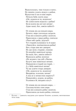 Відкуплялась, чим тільки я схочу.
Не посмів я взять відкуп з рибки,
Відпустив її так в синє море».
Почала баба лаяти діда:
«Ой, дурило ж ти, недотепа!
Не зумів взяти відкупу з рибки!
Було взяти від неї хоч ночви4,
Адже наші, бач, зовсім побиті!»
От пішов дід до синього моря,
Бачить: море злегенька заграло.
Став він кликати рибку золотую.
Припливла з моря рибка, спитала:
«Чого тобі треба, дідусю?»
Тут старий уклонився та й каже:
«Змилуйся, паніматонько-рибко!
Бач, стара моя все докоряє,
Не дає мені, старому, спокою:
Їй потрібні новісінькі ночви,
Бо наші, бач, зовсім побиті!»
Відказала рибка золотая:
«Не журися, іди собі з Богом,
Будуть вам новісінькі ночви».
Повернувся старий до старої, —
А у баби новісінькі ночви!
Та ще дужче стара докоряє:
«Ой, дурило ж ти, недотепа!
Випросив, телепню, ночви!
А яка ж із ночов отих користь?!
Повертайся, дурню, до рибки,
Уклонися їй, випроси хату!»
От пішов дід до синього моря, —
Скаламутилось синє море.
Став він кликати рибку золотую.
Припливла до нього рибка, спитала:
4 Ночви — довгаста посудина для прання білизни, купання, виготовлення
тіста тощо.
 