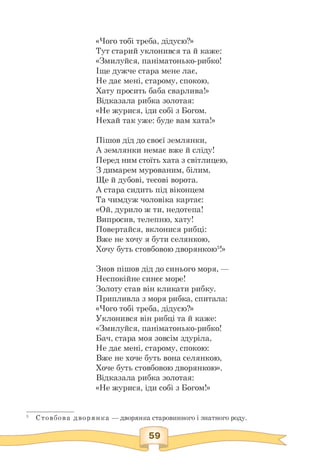 «Чого тобі треба, дідусю?»
Тут старий уклонився та й каже:
«Змилуйся, паніматонько-рибко!
Іще дужче стара мене лає,
Не дає мені, старому, спокою,
Хату просить баба сварлива!»
Відказала рибка золотая:
«Не журися, іди собі з Богом.
Нехай так уже: буде вам хата!»
Пішов дід до своєї землянки,
А землянки немає вже й сліду!
Перед ним стоїть хата з світлицею,
З димарем мурованим, білим,
Ще й дубові, тесові ворота.
А стара сидить під віконцем
Та чимдуж чоловіка картає:
«Ой, дурило ж ти, недотепа!
Випросив, телепню, хату!
Повертайся, вклонися рибці:
Вже не хочу я бути селянкою,
Хочу буть стовбовою дворянкою5!»
Знов пішов дід до синього моря, —
Неспокійне синєє море!
Золоту став він кликати рибку.
Припливла з моря рибка, спитала:
«Чого тобі треба, дідусю?»
Уклонився він рибці та й каже:
«Змилуйся, паніматонько-рибко!
Бач, стара моя зовсім здуріла,
Не дає мені, старому, спокою:
Вже не хоче буть вона селянкою,
Хоче буть стовбовою дворянкою».
Відказала рибка золотая:
«Не журися, іди собі з Богом!»
5 Стовбова дворянка — дворянка старовинного і знатного роду.
 