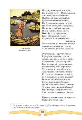 Ілюстрація
Івана Білібіна
Повернувся старий до старої,
Що ж він бачить? — Високі хороми,
А на ґанку стоїть його баба,
В соболевій вона тілогрійці,
Грезетова на маківці кічка6,
Ще й перлове намисто на шиї,
На руках самоцвітні каблучки,
На ногах — чобітки червоні.
Перед нею дбайливі слуги,
Вона б'є їх, за чуба тягає...
Каже дід до своєї старої:
«Здрастуй, пані-добродійко
дворянко!
Чи теперечки ти вдовольнилась?»
А стара на старого як гримне
Та на стайню до коней послала.
От і тиждень, і другий минає,
Іще дужче тут баба здуріла,
Знов до рибки старого посилає.
«Повертайся, вклонися рибці:
Вже не хочу я бути дворянкою,
Хочу вільною бути царицею!»
Дід злякався, почав благати:
«Що ти, бабо, чи ти сказилась?
Ні ступити, ні мовить не вмієш,
То й смішитимеш ціле царство!»
Розгнівалась баба ще дужче,
Як ударить діда в обличчя.
«Як ти смів сперечатись зі мною,
Зі мною, дворянкою стовбовою?!
Йди до моря, кажу тобі честю,
А не схочеш — неволею підеш!»
Почвалав старенький до моря, —
Почорніло синєє море.
6 Грезетова кичка — давній головний убір заміжньої жінки із тканини
з візерунком того самого кольору.
 