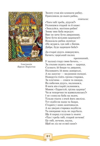 Ілюстрація
Бориса Зворикіна
Золоту став він кликати рибку.
Припливла до нього рибка,
спитала:
«Чого тобі треба, дідусю?»
Уклонився старий та й каже:
«Змилуйся, матінко-рибко!
Знову моя баба вередує:
Вже не хоче бути дворянкою,
Хоче бути вільною царицею!»
Відказала рибка золотая:
«Не журися, іди собі з Богом.
Добре, буде царицею баба!»
До старої дідусь повернувся,
Бачить: царський палац
препишний,
У палаці стару свою бачить, —
За столом сидить вона — цариця,
Служать їй бояри та дворяни,
Наливають їй вина заморські,
А на закуску — медяники солодкі.
Навкруги стоїть грізна сторожа,
За плечима — списи та сокири.
Як побачив дідусь, налякався,
В ноги він старій уклонився,
Мовив: «Здрастуй, грізна царице!
Чи ж теперечки ти вдовольнилась?»
І не глянула баба на нього,
Тільки гнати з очей його звеліла.
Тут підбігли пани та бояри,
Старого у шию заштовхали.
А на дверях сторожа надбігла
Та сокирами ледь не зарубала.
Ще й народ глузував із нього:
«Так і треба тобі, старий нечемо!
Це тобі, нечемо, наука,
Щоб не ліз не в свої сани!»
 