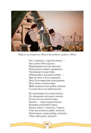 Кадр із мультфільму «Казка про рибака і рибку», 1950 р.
Ось і тиждень, і другий минає, —
Іще дужче баба здуріла,
Царедворців по діда посилає.
Розшукали старого, приводять.
Чоловікові й каже баба:
«Повертайся, вклонися рибці, —
Вже не хочу я бути царицею,
Хочу бути морською володаркою,
Хочу жити в окіяні-морі,
Щоб служила мені рибка золотая
І в мене була на побігеньках».
Не насмілився дід сперечатись,
Не наважився всупереч казати.
От іде він до синього моря,
Бачить — море сердито бушує,
Надимає розгнівані хвилі,
Ходять хвилі, і стогнуть, і виють.
Став він кликати рибку золотую.
Припливла з моря рибка, спитала:
«Чого тобі треба, дідусю?»
 