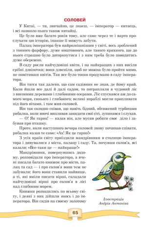 СОЛОВЕЙ
У Китаї, — ти, звичайно, це знаєш, — імператор — китаєць,
і всі навколо нього також китайці.
Це було вже багато років тому, але саме через те і варто про­
слухати цю історію, інакше її можуть забути.
Палац імператора був найрозкішнішим у світі, весь зроблений
з тонкого фарфору, дуже коштовного, але такого крихкого, що до
нього страшно було доторкнутися і з ним треба було поводитись
дуже обережно.
В саду росли найчудовіші квіти, і на найкращих з них висіли
срібні дзвіночки; вони дзвеніли, щоб не можна було пройти мимо,
не помітивши квітів. Так все було тонко продумано в саду імпера­
тора.
Він тягся так далеко, що сам садівник не знав, де йому край.
Коли йшли все далі й далі садом, то потрапляли в чудовий ліс
з високими деревами і глибокими озерами. Ліс спускався аж до са­
мого моря, синього і глибокого; великі кораблі могли пропливати
під його вітами, і там жив соловей.
Він так солодко співав, що навіть бідний, обтяжений турботами
рибалка, коли вночі випливав закидати свої сіті, зупинявся і слухав.
— О! Як гарно! — казав він, але мусив робити своє діло і за-
бував про пташку.
Проте, коли наступного вечора соловей знову починав співати,
рибалка казав те саме: «Ах! Як це гарно!»
З усіх країн світу приїздили мандрівники в столицю імпера­
тора і дивувалися з міста, палацу і саду. Та, почувши солов'я, всі
казали: «Все-таки це — найкраще!»
Мандрівники, повернувшись додо­
му, розповідали про імператора, а вче­
ні писали багато книжок про місто, па­
лац та сад — і про солов'я вони теж не
забували: його вони ставили найвище,
а ті, які вміли писати вірші, складали
найчудовіші вірші про солов'я в лісі
над глибоким морем.
Книжки розходились по всьому сві­
ту, і деякі з них дійшли якось і до ім­
ператора. Він сидів на своєму золотому Ілюстрація
Андрія Антоніва
65
 