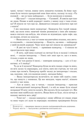 троні, читав і читав, кожну мить киваючи головою, бо йому при­
ємно було читати прекрасний опис його міста, палацу та саду. «Та
соловей — все ж таки найкраще», — було написано в книжці.
— Що таке? — сказав імператор. — Соловей!.. Я зовсім про таке
не знаю. Невже в моїй державі і навіть у моєму саду є така пташ­
ка? Я ніколи не чув про це. Доводиться вперше дізнатися про неї
з книги!
І він покликав свого камергера1. Камергер був такий поваж-
ний, що коли хтось нижчий чином розмовляв з ним або наважу­
вався спитати що-небудь, він нічого не відповідав, крім «пф», що,
як відомо, нічого не означає.
— Виявляється, у нас тут живе надзвичайна пташка, яка зветь-
ся «соловей», — сказав імператор. — Кажуть, що вона — найкраща
у моїй великій державі. Чому мені про неї ніколи не доповідали?
— Я досі не чув її імені, — промовив камергер, — її ніколи не
представляли при дворі.
— Я хочу, щоб вона сьогодні ж увечері була в палаці і співала
мені, — сказав імператор. — Увесь світ знає про те, що є в мене,
тільки я один не знаю.
— Я не чув раніш її імені,— повторив камергер,— але я її шу­
катиму, я її знайду!
Та де ж її шукати? Камергер бігав по всіх сходах згори та вниз,
по всіх залах та коридорах, але ніхто, кого він стрічав, не чув ані
слова про солов'я. Камергер прибіг назад до імператора і сказав,
що, напевне, той, хто написав книгу, вигадав байку.
— Ваша імператорська величність не може собі навіть уяви-
ти, що пишуть у книжках. Це все вигадки, чорна магія2, ніякого
солов'я у нас нема.
— Але ж книгу, яку я читав,— сказав імператор,— прислав
мені всевладніший імператор Японії, і в ній не може бути ніякої
неправди! Я хочу почути солов'я. Він мусить бути сьогодні тут. Він
матиме мою найбільшу милість. Якщо його не буде, після вечері я
накажу висікти весь двір!
— Тзінг-пе! — сказав камергер і знову оббігав усі сходи згори
та вниз через усі зали та коридори; половина придворних бігала
1 Камергер — придворне звання в деяких західноєвропейських державах.
2 Чорна магія — чаклунство з допомогою пекельних сил.
 