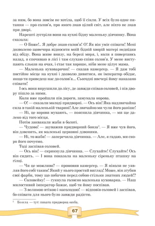 за ним, бо вона зовсім не хотіла, щоб її сікли. У всіх було одне пи­
тання — про солов'я, про якого знав цілий світ, але ніхто не знав
при дворі.
Нарешті зустріли вони на кухні бідну маленьку дівчинку. Вона
сказала:
— О Боже!.. Я добре знаю солов'я! О! Як він уміє співати! Мені
дозволено щовечора відносити моїй бідній хворій матері недоїдки
від обіду. Вона живе внизу, на березі моря, і, коли я повертаюсь
назад, я спочиваю в лісі і там слухаю співи солов'я. У мене висту­
пають сльози на очах, і стає так хороше, ніби мене цілує мама.
— Маленька куховарочко! — сказав камергер. — Я дам тобі
постійне місце на кухні і дозволю дивитися, як імператор обідає,
якщо ти проведеш нас до солов'я... Сьогодні ввечері йому наказано
співати!
І ось вони вирушили до лісу, де завжди співав соловей, і пів дво-
ру пішло за ними.
Коли вже пройшли пів дороги, замукала корова.
— О! — сказали молоді придворні. — Ось він! Яка надзвичайна
сила в такій маленькій тварині! Але звичайно ми чули його раніше!
— Ні, це корови мукають, — пояснила дівчинка, — ми ще да-
леко від того місця.
Потім заквакали жаби в болоті.
— Чудово! — зауважив придворний бонза3. — Я вже чув його,
він дзвенить, як маленькі церковні дзвоники.
— Ні, то жаби! — заперечила дівчинка. — Але, я гадаю, ми ско­
ро його почуємо.
Тоді заспівав соловей.
— Ось він! — скрикнула дівчинка. — Слухайте! Слухайте! Ось
він сидить. — І вона показала на маленьку сіреньку пташку на
гілці.
— Чи це можливо? — промовив камергер. — Я ніколи не уяв-
ляв його собі таким! Який у нього простийвигляд! Може, він згубив
свої фарби, тому що побачив перед собою стільки знатних людей!?
— Соловейку! — гукнула голосно маленька куховарка. — Наш
милостивий імператор бажає, щоб ти йому поспівав.
— З великою втіхою і насолодою! — відповів соловей і заспівав,
бо співати для нього було завжди радістю.
 