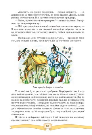 — Дзвенить, як скляні дзвіночки, — сказав камергер. — По-
дивіться на це маленьке горлечко, як воно працює. Дивно, що ми
раніше його не чули. Він матиме великий успіх при дворі.
— Може, ще поспівати імператорові? — спитав соловей. Він ду-
мав, що імператор теж тут.
—Мій прекрасниймаленький соловейко, —сказав камергер. —
Я маю щастя закликати вас сьогодні ввечері на двірське свято, де
ви зачаруєте його імператорську милість своїми принадними спі­
вами.
— Найкраще мене слухати в зеленому лісі, — промовив соло-
вей, але полетів з ними, коли почув, що цього бажає імператор.
Ілюстрація Андрія Антоніва
У палаці все було розкішно прибрано. Фарфорові стіни й під-
лога виблискували у світлі багатьох тисяч золотих ламп; у кори­
дорах поставили найрозкішніші квіти, що вміли дзвеніти. Від бі­
ганини та протягів усі дзвіночки дзвеніли так, що не можна було
почути жодного слова. Посередині великого залу, де сидів імпера­
тор, поставили золоту колонку, на якій мав сидіти соловей! Цілий
двір зібрався сюди, і навіть маленька дівчинка мала дозвіл стояти
за дверима, тому що їй тепер дано було титул «дійсної придворної
куховарки».
Всі були в найкращих вбраннях, і всі дивились на маленьку
сіреньку пташку, до якої імператор кивав головою.
 