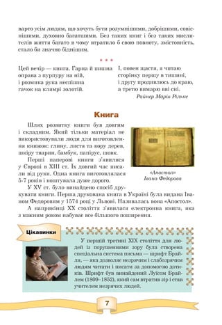варто усім людям, що хочуть бути розумнішими, добрішими, совіс­
нішими, духовно багатшими. Без таких книг і без таких мисли­
телів життя багато в чому втратило б свою повноту, змістовність,
стало би значно біднішим.
* * *
Цей вечір — книга. Гарна й пишна
оправа з пурпуру на ній,
і розмика рука неспішна
гачок на клямрі золотій.
І, повен щастя, я читаю
сторінку першу в тишині,
і другу продивлюсь до краю
а третю вимарю вві сні.
Райнер Марія Рільке
Книга
Шлях розвитку книги був довгим
і складним. Який тільки матеріал не
використовували люди для виготовлен­
ня книжок: глину, листя та кору дерев,
шкіру тварин, бамбук, папірус, шовк.
Перші паперові книги з'явилися
у Європі в ХІІІ ст. Їх довгий час писа-
ли від руки. Одна книга виготовлялася
5-7 років і коштувала дуже дорого.
У XV ст. було винайдено спосіб дру-
«Апостол»
Івана Федорова
кувати книги. Перша друкована книга в Україні була видана Іва-
ном Федоровим у 1574 році у Львові. Називалась вона «Апостол».
А наприкінці XX століття з'явилася електронна книга, яка
з кожним роком набуває все більшого поширення.
Цікавинки
У першій третині XIX століття для лю­
дей із порушеннями зору була створена
спеціальна система письма — шрифт Брай-
ля, — яка дозволяє незрячим і слабозрячим
людям читати і писати за допомогою доти­
ків. Шрифт був винайдений Луїсом Брай-
лем (1809—1852), який сам втратив зір і став
учителем незрячих людей.
 