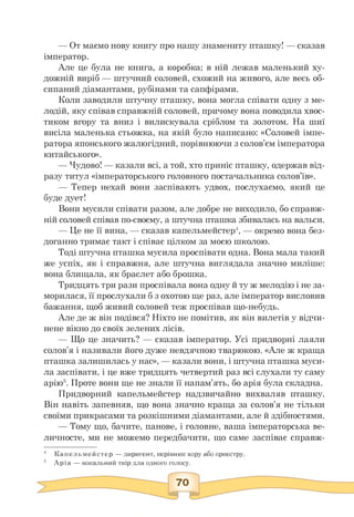 — От маємо нову книгу про нашу знамениту пташку! — сказав
імператор.
Але це була не книга, а коробка; в ній лежав маленький ху­
дожній виріб — штучний соловей, схожий на живого, але весь об­
сипаний діамантами, рубінами та сапфірами.
Коли заводили штучну пташку, вона могла співати одну з ме­
лодій, яку співав справжній соловей, причому вона поводила хвос­
тиком вгору та вниз і вилискувала сріблом та золотом. На шиї
висіла маленька стьожка, на якій було написано: «Соловей імпе­
ратора японського жалюгідний, порівнюючи з солов'єм імператора
китайського».
— Чудово! — казали всі, а той, хто приніс пташку, одержав від-
разу титул «імператорського головного постачальника солов'їв».
— Тепер нехай вони заспівають удвох, послухаємо, який це
буде дует!
Вони мусили співати разом, але добре не виходило, бо справж­
ній соловей співав по-своєму, а штучна пташка збивалась на вальси.
— Це не її вина, — сказав капельмейстер4, — окремо вона без­
доганно тримає такт і співає цілком за моєю школою.
Тоді штучна пташка мусила проспівати одна. Вона мала такий
же успіх, як і справжня, але штучна виглядала значно миліше:
вона блищала, як браслет або брошка.
Тридцять три рази проспівала вона одну й ту ж мелодію і не за­
морилася, її прослухали б з охотою ще раз, але імператор висловив
бажання, щоб живий соловей теж проспівав що-небудь.
Але де ж він подівся? Ніхто не помітив, як він вилетів у відчи­
нене вікно до своїх зелених лісів.
— Що це значить? — сказав імператор. Усі придворні лаяли
солов'я і називали його дуже невдячною тварюкою. «Але ж краща
пташка залишилась у нас», — казали вони, і штучна пташка муси­
ла заспівати, і це вже тридцять четвертий раз всі слухали ту саму
арію5. Проте вони ще не знали її напам'ять, бо арія була складна.
Придворний капельмейстер надзвичайно вихваляв пташку.
Він навіть запевняв, що вона значно краща за солов'я не тільки
своїми прикрасами та розкішними діамантами, але й здібностями.
— Тому що, бачите, панове, і головне, ваша імператорська ве-
личносте, ми не можемо передбачити, що саме заспіває справж-
4 Капельмейстер — диригент, керівник хору або оркестру.
5 Арія — вокальний твір для одного голосу.
 