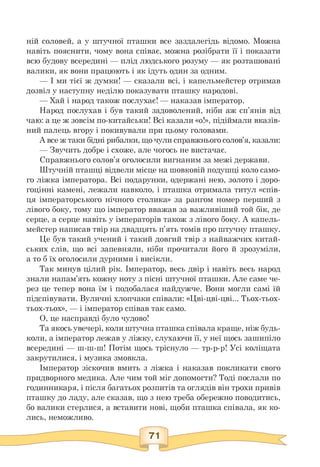 ній соловей, а у штучної пташки все заздалегідь відомо. Можна
навіть пояснити, чому вона співає, можна розібрати її і показати
всю будову всередині — плід людського розуму — як розташовані
валики, як вони працюють і як ідуть один за одним.
— І ми тієї ж думки! — сказали всі, і капельмейстер отримав
дозвіл у наступну неділю показувати пташку народові.
— Хай і народ також послухає! — наказав імператор.
Народ послухав і був такий задоволений, ніби аж сп'янів від
чаю: а це ж зовсім по-китайськи! Всі казали «о!», підіймали вказів­
ний палець вгору і покивували при цьому головами.
А все ж таки бідні рибалки, що чули справжнього солов'я, казали:
— Звучить добре і схоже, але чогось не вистачає.
Справжнього солов'я оголосили вигнаним за межі держави.
Штучній пташці відвели місце на шовковій подушці коло само­
го ліжка імператора. Всі подарунки, одержані нею, золото і доро­
гоцінні камені, лежали навколо, і пташка отримала титул «спів­
ця імператорського нічного столика» за рангом номер перший з
лівого боку, тому що імператор вважав за важливіший той бік, де
серце, а серце навіть у імператорів також з лівого боку. А капель­
мейстер написав твір на двадцять п'ять томів про штучну пташку.
Це був такий учений і такий довгий твір з найважчих китай­
ських слів, що всі запевняли, ніби прочитали його й зрозуміли,
а то б їх оголосили дурними і висікли.
Так минув цілий рік. Імператор, весь двір і навіть весь народ
знали напам'ять кожну ноту з пісні штучної пташки. Але саме че­
рез це тепер вона їм і подобалася найдужче. Вони могли самі їй
підспівувати. Вуличні хлопчаки співали: «Цві-цві-цві... Тьох-тьох-
тьох-тьох», — і імператор співав так само.
О, це насправді було чудово!
Та якось увечері, коли штучна пташка співала краще, ніж будь-
коли, а імператор лежав у ліжку, слухаючи її, у неї щось зашипіло
всередині — ш-ш-ш! Потім щось тріснуло — тр-р-р! Усі коліщата
закрутилися, і музика змовкла.
Імператор зіскочив вмить з ліжка і наказав покликати свого
придворного медика. Але чим той міг допомогти? Тоді послали по
годинникаря, і після багатьох розпитів та оглядів він трохи привів
пташку до ладу, але сказав, що з нею треба обережно поводитись,
бо валики стерлися, а вставити нові, щоби пташка співала, як ко­
лись, неможливо.
 