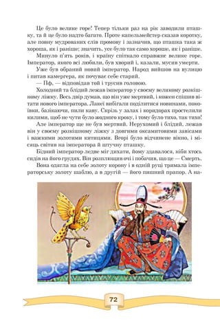 Це було велике горе! Тепер тільки раз на рік заводили пташ­
ку, та й це було надто багато. Проте капельмейстер сказав коротку,
але повну мудрованих слів промову і зазначив, що пташка така ж
хороша, як і раніше; значить, усе було так само хороше, як і раніше.
Минуло п'ять років, і країну спіткало справжнє велике горе.
Імператор, якого всі любили, був хворий і, казали, мусив умерти.
Уже був обраний новий імператор. Народ вийшов на вулицю
і питав камергера, як почуває себе старий.
— Пф, — відповідав той і трусив головою.
Холодний та блідий лежав імператор у своєму великому розкіш­
ному ліжку. Весь двір думав, що він уже мертвий, і кожен спішив ві­
тати нового імператора. Лакеї вибігали поділитися новинами, поко­
ївки, базікаючи, пили каву. Скрізь у залах і коридорах простелили
килими, щоб не чути було жодного кроку, і тому було тихо, так тихо!
Але імператор ще не був мертвий. Нерухомий і блідий, лежав
він у своєму розкішному ліжку з довгими оксамитовими завісами
і важкими золотими китицями. Вгорі було відчинене вікно, і мі-
сяць світив на імператора й штучну пташку.
Бідний імператор ледве міг дихати, йому здавалося, ніби хтось
сидів на його грудях. Він розплющив очі і побачив, що це — Смерть.
Вона одягла на себе золоту корону і в одній руці тримала імпе­
раторську золоту шаблю, а в другій — його пишний прапор. А на-
 