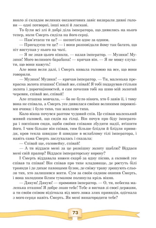 вколо зі складок великих оксамитових завіс визирали дивні голо­
ви — одні потворні, інші милі й ласкаві.
То були всі злі й добрі діла імператора, що дивились на нього
тепер, коли Смерть сиділа на його серці.
— Пам'ятаєш ти це? — шепотіли одне за одним.
— Пригадуєш ти це? — і вони розповідали йому так багато, що
піт виступав у нього на чолі.
— Я не знав цього ніколи, — казав імператор. — Музики! Му-
зики! Мого великого барабана! — кричав він. — Я не можу слуха­
ти, що вони кажуть!
Але вони вели далі, і Смерть кивала головою на все, що вони
говорили.
— Музики! Музики! — кричав імператор. — Ти, маленька пре-
красна золота пташко! Співай же, співай! Я тобі подарував стільки
золота і дорогоцінностей, я сам почепив тобі на шию мій золотий
черевик, співай же, співай!
Але пташка мовчала, — бо не було нікого, хто б завів її, і тому
вона не співала, а Смерть усе дивилася своїми великими порожні­
ми очима: і було тихо, так жахливо тихо.
Коло вікна почувся раптом чудовий спів. Це співав маленький
живий соловей, що сидів на гілці. Він почув про біду імперато­
ра і поспішив сюди, щоби своїми співами збудити надії, втішити
його. І чим більше він співав, тим більше блідли й блідли приви­
ди, кров текла швидше й швидше в ослаблому тілі імператора, і
навіть сама Смерть заслухалась і сказала:
— Співай ще, соловейку, співай!
— А ти віддаси мені за це розкішну золоту шаблю? Віддаси
мені свій прапор? Віддаси імператорську корону?
І Смерть віддавала кожен скарб за одну пісню, а соловей усе
співав та співав! Він співав про тихе кладовище, де ростуть білі
троянди і де дихає пахощами бузок, де свіжу траву зрошують сльо­
зи тих, хто залишився жити. Сум за своїм садком охопив Смерть,
і вона холодним білим туманом полинула крізь вікно.
— Дякую! Дякую! — промовив імператор. — О, ти, небесна ма-
ленька пташко! Я добре знаю тебе! Тебе я вигнав зі своєї держави,
а ти своїм співом відігнала від мого ложа злих привидів, одігнала
з мого серця навіть Смерть. Як мені винагородити тебе?
 