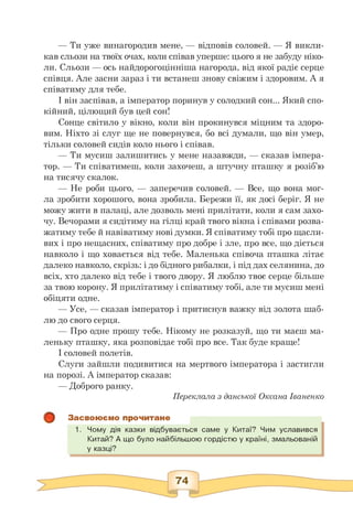 — Ти уже винагородив мене, — відповів соловей. — Я викли-
кав сльози на твоїх очах, коли співав уперше: цього я не забуду ніко­
ли. Сльози — ось найдорогоцінніша нагорода, від якої радіє серце
співця. Але засни зараз і ти встанеш знову свіжим і здоровим. А я
співатиму для тебе.
І він заспівав, а імператор поринув у солодкий сон... Який спо-
кійний, цілющий був цей сон!
Сонце світило у вікно, коли він прокинувся міцним та здоро­
вим. Ніхто зі слуг ще не повернувся, бо всі думали, що він умер,
тільки соловей сидів коло нього і співав.
— Ти мусиш залишитись у мене назавжди, — сказав імпера-
тор. — Ти співатимеш, коли захочеш, а штучну пташку я розіб'ю
на тисячу скалок.
— Не роби цього, — заперечив соловей. — Все, що вона мог­
ла зробити хорошого, вона зробила. Бережи її, як досі беріг. Я не
можу жити в палаці, але дозволь мені прилітати, коли я сам захо­
чу. Вечорами я сидітиму на гілці край твого вікна і співами розва­
жатиму тебе й навіватиму нові думки. Я співатиму тобі про щасли­
вих і про нещасних, співатиму про добре і зле, про все, що діється
навколо і що ховається від тебе. Маленька співоча пташка літає
далеко навколо, скрізь: і до бідного рибалки, і під дах селянина, до
всіх, хто далеко від тебе і твого двору. Я люблю твоє серце більше
за твою корону. Я прилітатиму і співатиму тобі, але ти мусиш мені
обіцяти одне.
— Усе, — сказав імператор і притиснув важку від золота шаб­
лю до свого серця.
— Про одне прошу тебе. Нікому не розказуй, що ти маєш ма-
леньку пташку, яка розповідає тобі про все. Так буде краще!
І соловей полетів.
Слуги зайшли подивитися на мертвого імператора і застигли
на порозі. А імператор сказав:
— Доброго ранку.
Переклала з данської Оксана Іваненко
Засвоюємо прочитане
1. Чому дія казки відбувається саме у Китаї? Чим уславився
Китай? А що було найбільшою гордістю у країні, змальованій
у казці?
 