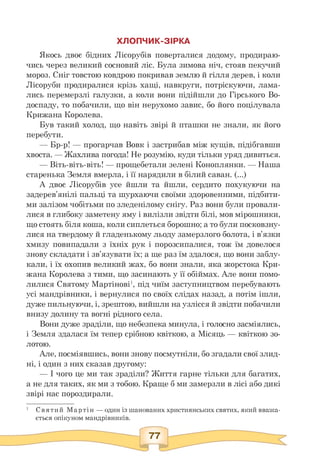 ХЛОПЧИК-ЗІРКА
Якось двоє бідних Лісорубів поверталися додому, продираю­
чись через великий сосновий ліс. Була зимова ніч, стояв пекучий
мороз. Сніг товстою ковдрою покривав землю й гілля дерев, і коли
Лісоруби продиралися крізь хащі, навкруги, потріскуючи, лама­
лись перемерзлі галузки, а коли вони підійшли до Гірського Во­
доспаду, то побачили, що він нерухомо завис, бо його поцілувала
Крижана Королева.
Був такий холод, що навіть звірі й пташки не знали, як його
перебути.
— Бр-р! — прогарчав Вовк і застрибав між кущів, підібгавши
хвоста. — Жахлива погода! Не розумію, куди тільки уряд дивиться.
— Віть-віть-віть! — прощебетали зелені Коноплянки. — Наша
старенька Земля вмерла, і її нарядили в білий саван. (...)
А двоє Лісорубів усе йшли та йшли, сердито похукуючи на
задерев'янілі пальці та шурхаючи своїми здоровенними, підбити­
ми залізом чобітьми по зледенілому снігу. Раз вони були провали­
лися в глибоку заметену яму і вилізли звідти білі, мов мірошники,
що стоять біля коша, коли сиплеться борошно; а то були посковзну­
лися на твердому й гладенькому льоду замерзлого болота, і в'язки
хмизу повипадали з їхніх рук і порозсипалися, тож їм довелося
знову складати і зв'язувати їх; а ще раз їм здалося, що вони заблу­
кали, і їх охопив великий жах, бо вони знали, яка жорстока Кри­
жана Королева з тими, що засинають у її обіймах. Але вони помо­
лилися Святому Мартінові1, під чиїм заступництвом перебувають
усі мандрівники, і вернулися по своїх слідах назад, а потім ішли,
дуже пильнуючи, і, зрештою, вийшли на узлісся й звідти побачили
внизу долину та вогні рідного села.
Вони дуже зраділи, що небезпека минула, і голосно засміялись,
і Земля здалася їм тепер срібною квіткою, а Місяць — квіткою зо­
лотою.
Але, посміявшись, вони знову посмутніли, бо згадали свої злид­
ні, і один з них сказав другому:
— І чого це ми так зраділи? Життя гарне тільки для багатих,
а не для таких, як ми з тобою. Краще б ми замерзли в лісі або дикі
звірі нас пороздирали.
1 Святий Мартін — один із шанованих християнських святих, який вважа-
ється опікуном мандрівників.
 
