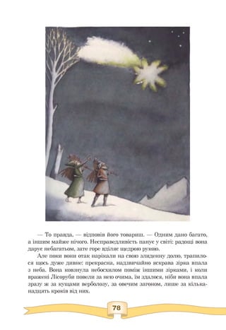 — То правда, — відповів його товариш. — Одним дано багато,
а іншим майже нічого. Несправедливість панує у світі: радощі вона
дарує небагатьом, зате горе вділяє щедрою рукою.
Але поки вони отак нарікали на свою злиденну долю, трапило­
ся щось дуже дивне: прекрасна, надзвичайно яскрава зірка впала
з неба. Вона ковзнула небосхилом поміж іншими зірками, і коли
вражені Лісоруби повели за нею очима, їм здалося, ніби вона впала
зразу ж за кущами верболозу, за овечим загоном, лише за кілька­
надцять кроків від них.
 