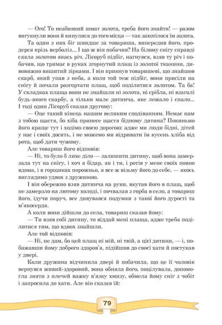 — Ого! То неабиякий шмат золота, треба його знайти! — разом
вигукнули вони й кинулися до того місця — так захотілося їм золота.
Та один з них біг швидше за товариша, випередив його, про­
дерся крізь верболіз... І що ж він побачив? На білому снігу справді
сяяла золотом якась річ. Лісоруб підбіг, нагнувся, взяв ту річ і по­
бачив, що тримає в руках згорнутий плащ із золотої тканини, ди­
вовижно вишитий зірками. І він крикнув товаришеві, що знайшов
скарб, який упав з неба, а коли той теж підбіг, вони присіли на
снігу й почали розгортати плащ, щоб поділитися золотом. Та ба!
У складках плаща вони не знайшли ні золота, ні срібла, ні взагалі
будь-якого скарбу, а тільки мале дитинча, яке лежало і спало...
І тоді один Лісоруб сказав другому:
— Оце такий кінець нашим великим сподіванням. Немає нам
з тобою щастя, бо хіба принесе щастя бідному дитина? Покиньмо
його краще тут і ходімо своєю дорогою: адже ми люди бідні, дітей
у нас і своїх досить, і не можемо ми відривати їм кусень хліба від
рота, щоб дати чужому.
Але товариш його відповів:
— Ні, то було б лихе діло — залишити дитину, щоб вона замер-
зала тут на снігу, і хоч я бідар, як і ти, і ротів у мене своїх повно
вдома, і в горщиках порожньо, я все ж візьму його до себе, — якось
виглядимо удвох з дружиною.
І він обережно взяв дитинча на руки, вкутав його в плащ, щоб
не замерзло на лютому холоді, і почвалав з горба в село, а товариш
його, ідучи поруч, все дивувався подумки з такої його дурості та
м'якосердя.
А коли вони дійшли до села, товариш сказав йому:
— Ти взяв собі дитину, то віддай мені плаща, адже треба поді-
литися тим, що вдвох знайшли.
Але той відповів:
— Ні, не дам, бо цей плащ ні мій, ні твій, а цієї дитини, — і, по-
бажавши йому доброго здоров'я, підійшов до своєї хати й постукав
у двері.
Коли дружина відчинила двері й побачила, що це її чоловік
вернувся живий-здоровий, вона обняла його, поцілувала, допомо­
гла зняти з плечей важку в'язку хмизу, обмела йому сніг з чобіт
і запросила до хати. Але він сказав їй:
 