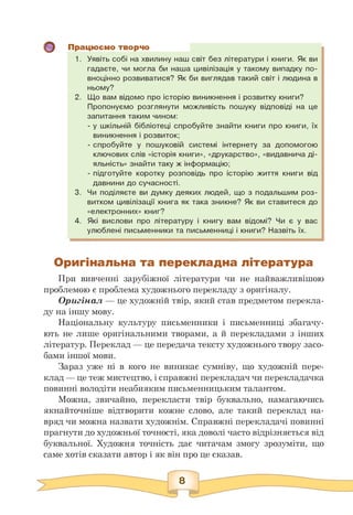 Працюємо творчо
1. Уявіть собі на хвилину наш світ без літератури і книги. Як ви
гадаєте, чи могла би наша цивілізація у такому випадку по­
вноцінно розвиватися? Як би виглядав такий світ і людина в
ньому?
2. Що вам відомо про історію виникнення і розвитку книги?
Пропонуємо розглянути можливість пошуку відповіді на це
запитання таким чином:
- у шкільній бібліотеці спробуйте знайти книги про книги, їх
виникнення і розвиток;
- спробуйте у пошуковій системі інтернету за допомогою
ключових слів «історія книги», «друкарство», «видавнича ді­
яльність» знайти таку ж інформацію;
- підготуйте коротку розповідь про історію життя книги від
давнини до сучасності.
3. Чи поділяєте ви думку деяких людей, що з подальшим роз­
витком цивілізації книга як така зникне? Як ви ставитеся до
«електронних» книг?
4. Які вислови про літературу і книгу вам відомі? Чи є у вас
улюблені письменники та письменниці і книги? Назвіть їх.
Оригінальна та перекладна література
При вивченні зарубіжної літератури чи не найважливішою
проблемою є проблема художнього перекладу з оригіналу.
Оригінал — це художній твір, який став предметом перекла­
ду на іншу мову.
Національну культуру письменники і письменниці збагачу­
ють не лише оригінальними творами, а й перекладами з інших
літератур. Переклад — це передача тексту художнього твору засо­
бами іншої мови.
Зараз уже ні в кого не виникає сумніву, що художній пере­
клад — це теж мистецтво, і справжні перекладач чи перекладачка
повинні володіти неабияким письменницьким талантом.
Можна, звичайно, перекласти твір буквально, намагаючись
якнайточніше відтворити кожне слово, але такий переклад на­
вряд чи можна назвати художнім. Справжні перекладачі повинні
прагнути до художньої точності, яка доволі часто відрізняється від
буквальної. Художня точність дає читачам змогу зрозуміти, що
саме хотів сказати автор і як він про це сказав.
 