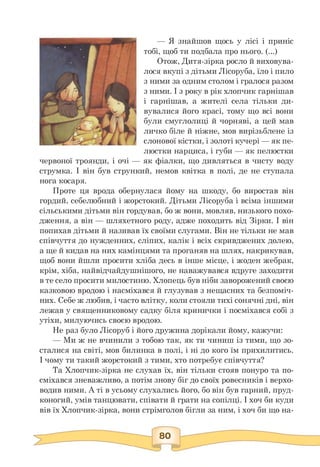 — Я знайшов щось у лісі і приніс
тобі, щоб ти подбала про нього. (...)
Отож, Дитя-зірка росло й виховува­
лося вкупі з дітьми Лісоруба, їло і пило
з ними за одним столом і гралося разом
з ними. І з року в рік хлопчик гарнішав
і гарнішав, а жителі села тільки ди­
вувалися його красі, тому що всі вони
були смуглолиці й чорняві, а цей мав
личко біле й ніжне, мов вирізьблене із
слонової кістки, і золоті кучері — як пе­
люстки нарциса, і губи — як пелюстки
червоної троянди, і очі — як фіалки, що дивляться в чисту воду
струмка. І він був стрункий, немов квітка в полі, де не ступала
нога косаря.
Проте ця врода обернулася йому на шкоду, бо виростав він
гордий, себелюбний і жорстокий. Дітьми Лісоруба і всіма іншими
сільськими дітьми він гордував, бо ж вони, мовляв, низького похо­
дження, а він — шляхетного роду, адже походить від Зірки. І він
попихав дітьми й називав їх своїми слугами. Він не тільки не мав
співчуття до нужденних, сліпих, калік і всіх скривджених долею,
а ще й кидав на них камінцями та проганяв на шлях, накрикував,
щоб вони йшли просити хліба десь в інше місце, і жоден жебрак,
крім, хіба, найвідчайдушнішого, не наважувався вдруге заходити
в те село просити милостиню. Хлопець був ніби заворожений своєю
казковою вродою і насміхався й глузував з нещасних та безпоміч­
них. Себе ж любив, і часто влітку, коли стояли тихі сонячні дні, він
лежав у священниковому садку біля кринички і посміхався собі з
утіхи, милуючись своєю вродою.
Не раз було Лісоруб і його дружина дорікали йому, кажучи:
— Ми ж не вчинили з тобою так, як ти чиниш із тими, що зо­
сталися на світі, мов билинка в полі, і ні до кого їм прихилитись.
І чому ти такий жорстокий з тими, хто потребує співчуття?
Та Хлопчик-зірка не слухав їх, він тільки стояв понуро та по­
сміхався зневажливо, а потім знову біг до своїх ровесників і верхо­
водив ними. А ті в усьому слухались його, бо він був гарний, пруд­
коногий, умів танцювати, співати й грати на сопілці. І хоч би куди
вів їх Хлопчик-зірка, вони стрімголов бігли за ним, і хоч би що на­
 