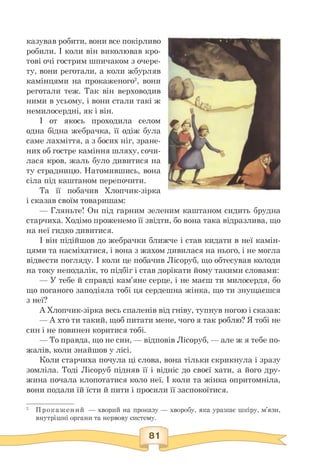 казував робити, вони все покірливо
робили. І коли він виколював кро­
тові очі гострим шпичаком з очере­
ту, вони реготали, а коли жбурляв
камінцями на прокаженого2, вони
реготали теж. Так він верховодив
ними в усьому, і вони стали такі ж
немилосердні, як і він.
І от якось проходила селом
одна бідна жебрачка, її одіж була
саме лахміття, а з босих ніг, зране­
них об гостре каміння шляху, сочи-
лася кров, жаль було дивитися на
ту страдницю. Натомившись, вона
сіла під каштаном перепочити.
Та її побачив Хлопчик-зірка
і сказав своїм товаришам:
— Гляньте! Он під гарним зеленим каштаном сидить брудна
старчиха. Ходімо проженемо її звідти, бо вона така відразлива, що
на неї гидко дивитися.
І він підійшов до жебрачки ближче і став кидати в неї камін-
цями та насміхатися, і вона з жахом дивилася на нього, і не могла
відвести погляду. І коли це побачив Лісоруб, що обтесував колоди
на току неподалік, то підбіг і став дорікати йому такими словами:
— У тебе й справді кам'яне серце, і не маєш ти милосердя, бо
що поганого заподіяла тобі ця сердешна жінка, що ти знущаєшся
з неї?
А Хлопчик-зірка весь спаленів від гніву, тупнув ногою і сказав:
— А хто ти такий, щоб питати мене, чого я так роблю? Я тобі не
син і не повинен коритися тобі.
— То правда, що не син, — відповів Лісоруб, — але ж я тебе по-
жалів, коли знайшов у лісі.
Коли старчиха почула ці слова, вона тільки скрикнула і зразу
зомліла. Тоді Лісоруб підняв її і відніс до своєї хати, а його дру­
жина почала клопотатися коло неї. І коли та жінка опритомніла,
вони подали їй їсти й пити і просили її заспокоїтися.
2 Прокажений — хворий на проказу — хворобу, яка уражає шкіру, м'язи,
внутрішні органи та нервову систему.
 