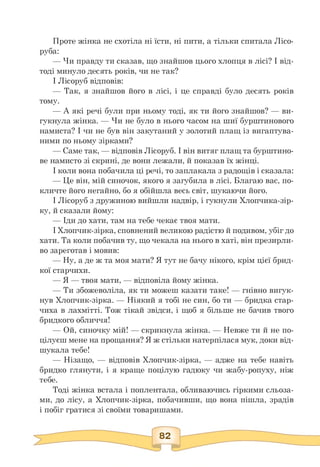 Проте жінка не схотіла ні їсти, ні пити, а тільки спитала Лісо­
руба:
— Чи правду ти сказав, що знайшов цього хлопця в лісі? І від-
тоді минуло десять років, чи не так?
І Лісоруб відповів:
— Так, я знайшов його в лісі, і це справді було десять років
тому.
— А які речі були при ньому тоді, як ти його знайшов? — ви-
гукнула жінка. — Чи не було в нього часом на шиї бурштинового
намиста? І чи не був він закутаний у золотий плащ із вигаптува­
ними по ньому зірками?
— Саме так, — відповів Лісоруб. І він витяг плащ та бурштино-
ве намисто зі скрині, де вони лежали, й показав їх жінці.
І коли вона побачила ці речі, то заплакала з радощів і сказала:
— Це він, мій синочок, якого я загубила в лісі. Благаю вас, по-
кличте його негайно, бо я обійшла весь світ, шукаючи його.
І Лісоруб з дружиною вийшли надвір, і гукнули Хлопчика-зір-
ку, й сказали йому:
— Іди до хати, там на тебе чекає твоя мати.
І Хлопчик-зірка, сповнений великою радістю й подивом, убіг до
хати. Та коли побачив ту, що чекала на нього в хаті, він презирли­
во зареготав і мовив:
— Ну, а де ж та моя мати? Я тут не бачу нікого, крім цієї брид-
кої старчихи.
— Я — твоя мати, — відповіла йому жінка.
— Ти збожеволіла, як ти можеш казати таке! — гнівно вигук­
нув Хлопчик-зірка. — Ніякий я тобі не син, бо ти — бридка стар­
чиха в лахмітті. Тож тікай звідси, і щоб я більше не бачив твого
бридкого обличчя!
— Ой, синочку мій! — скрикнула жінка. — Невже ти й не по-
цілуєш мене на прощання? Я ж стільки натерпілася мук, доки від­
шукала тебе!
— Нізащо, — відповів Хлопчик-зірка, — адже на тебе навіть
бридко глянути, і я краще поцілую гадюку чи жабу-ропуху, ніж
тебе.
Тоді жінка встала і поплентала, обливаючись гіркими сльоза­
ми, до лісу, а Хлопчик-зірка, побачивши, що вона пішла, зрадів
і побіг гратися зі своїми товаришами.
 