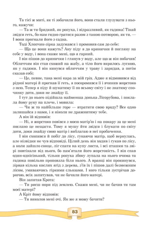 Та тієї ж миті, як ті зобачили його, вони стали глузувати з ньо­
го, кажучи:
— Та ж ти бридкий, як ропуха, і відразливий, як гадюка! Тікай
звідси геть, бо нам гидко гратися разом з такою потворою, як ти. —
І вони прогнали його з садка.
Тоді Хлопчик-зірка задумався і промовив сам до себе:
— Що це вони кажуть? Ану піду я до кринички й погляну на
себе у воду, і вона скаже мені, що я гарний.
І він пішов до кринички і глянув у воду, але що ж він побачив!
Обличчям він став схожий на жабу, а тіло його вкрилось лускою,
як у гадюки. І він кинувся обличчям у траву і заридав, а потім
сказав собі:
— Це, певне, така мені кара за мій гріх. Адже я відмовився від
рідної матері й прогнав її геть, я посоромився її і вчинив жорстоко
з нею. Тепер я піду й шукатиму її по всьому світу і не знатиму спо­
чинку доти, доки не знайду її.
І тут до нього підійшла найменша донька Лісорубова, і покла­
ла йому руку на плече, і мовила:
— Чи ж то найбільше горе — втратити свою вроду? Все одно
залишайся з нами, і я ніколи не дражнитиму тебе.
А він їй відповів:
— Ні, я жорстоко повівся з моєю матір'ю і на покару за це мені
послано це нещастя. Тому я мушу йти звідси і блукати по світу
доти, доки знайду свою матір і виблагаю в неї пробачення.
І він схопився й побіг до лісу, гукаючи матір, щоб вернулась,
але нізвідки не чув відповіді. Цілий день він ходив і гукав по лісу,
а коли зайшло сонце, ліг спати на купу листя, і всі пташки та зві­
рі повтікали від нього, бо пам'ятали його жорстокість. І він спав
один-однісінький, тільки ропуха збоку лупала на нього очима та
гадюка повільно проповзла біля нього. А вранці він прокинувся,
зірвав кілька кислих ягід з дерева, з'їв їх і пішов далі безмежним
лісом, умиваючись гіркими сльозами. І кого тільки зустрічав до­
рогою, всіх запитував, чи не бачили його матері.
Він запитав Крота:
— Ти риєш нори під землею. Скажи мені, чи не бачив ти там
моєї матері?
А Кріт йому відповів:
— Ти виколов мені очі. Як же я можу бачити?
 