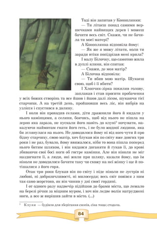 Тоді він запитав у Коноплянки:
— Ти літаєш понад самими вер-
шечками найвищих дерев і можеш
бачити весь світ. Скажи, чи не бачи­
ла ти моєї матері?
А Коноплянка відповіла йому:
— Як же я можу літати, коли ти
заради втіхи попідрізав мені крила?
І малу Білочку, що самотою жила
в дуплі ялини, він спитав:
— Скажи, де моя матір?
А Білочка відповіла:
— Ти вбив мою матір. Шукаєш
свою, щоб і її вбити?
І Хлопчик-зірка похилив голову,
заплакав і став просити пробачення
у всіх божих створінь та все йшов і йшов далі лісом, шукаючи тієї
старчихи. А на третій день, пройшовши весь ліс, він вибрів на
узлісся і спустився в долину.
І коли він проходив селами, діти дражнили його й кидали у
нього камінцями, а селяни, боячись, щоб від нього не пішла на
зерно яка зараза, не пускали його навіть до клуні3 ночувати, на­
казуючи наймитам гнати його геть, і не було жодної людини, яка
би зглянулася на нього. Не доводилося йому ні від кого чути й про
бідну старчиху, свою матір, хоч блукав він по світу вже довгих три
роки і не раз, бувало, йому ввижалося, ніби то вона пішла поперед
нього битим шляхом, і він кидався доганяти й гукав її, до крові
збиваючи свої босі ноги об гостре каміння. Але він ніколи не міг
наздогнати її, а люди, які жили при шляху, казали йому, що їм
ніколи не доводилося бачити таку чи схожу на неї жінку і ще й по­
тішалися з його горя.
Отак три роки блукав він по світу і ніде ніколи не зустрів ні
любові, ні доброзичливості, ні милосердя; весь світ повівся з ним
так само жорстоко, як він чинив у дні своєї гордині.
І от одного разу надвечір підійшов до брами міста, що лежало
на березі річки за міцним муром, і хоч він ледве волік натруджені
ноги, а все ж вирішив зайти в місто. (...)
3 Клуня — будівля для зберігання снопів, сіна тощо; стодола.
 