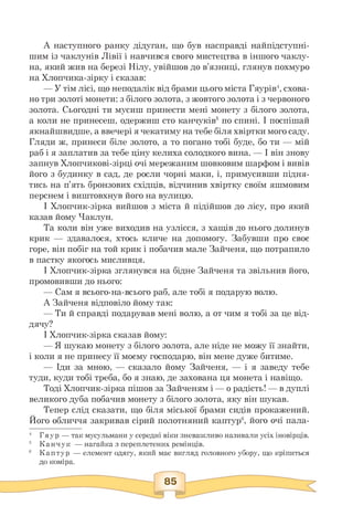 А наступного ранку дідуган, що був насправді найпідступні-
шим із чаклунів Лівії і навчився свого мистецтва в іншого чаклу­
на, який жив на березі Нілу, увійшов до в'язниці, глянув похмуро
на Хлопчика-зірку і сказав:
— У тім лісі, що неподалік від брами цього міста Гяурів4, схова-
но три золоті монети: з білого золота, з жовтого золота і з червоного
золота. Сьогодні ти мусиш принести мені монету з білого золота,
а коли не принесеш, одержиш сто канчуків5 по спині. І поспішай
якнайшвидше, а ввечері я чекатиму на тебе біля хвіртки мого саду.
Гляди ж, принеси біле золото, а то погано тобі буде, бо ти — мій
раб і я заплатив за тебе ціну келиха солодкого вина. — І він знову
запнув Хлопчикові-зірці очі мережаним шовковим шарфом і вивів
його з будинку в сад, де росли чорні маки, і, примусивши підня­
тись на п'ять бронзових східців, відчинив хвіртку своїм яшмовим
перснем і виштовхнув його на вулицю.
І Хлопчик-зірка вийшов з міста й підійшов до лісу, про який
казав йому Чаклун.
Та коли він уже виходив на узлісся, з хащів до нього долинув
крик — здавалося, хтось кличе на допомогу. Забувши про своє
горе, він побіг на той крик і побачив мале Зайченя, що потрапило
в пастку якогось мисливця.
І Хлопчик-зірка зглянувся на бідне Зайченя та звільнив його,
промовивши до нього:
— Сам я всього-на-всього раб, але тобі я подарую волю.
А Зайченя відповіло йому так:
— Ти й справді подарував мені волю, а от чим я тобі за це від-
дячу?
І Хлопчик-зірка сказав йому:
— Я шукаю монету з білого золота, але ніде не можу її знайти,
і коли я не принесу її моєму господарю, він мене дуже битиме.
— Іди за мною, — сказало йому Зайченя, — і я заведу тебе
туди, куди тобі треба, бо я знаю, де захована ця монета і навіщо.
Тоді Хлопчик-зірка пішов за Зайченям і — о радість! — в дуплі
великого дуба побачив монету з білого золота, яку він шукав.
Тепер слід сказати, що біля міської брами сидів прокажений.
Його обличчя закривав сірий полотняний каптур6, його очі пала-
4 Гяур — так мусульмани у середні віки зневажливо називали усіх іновірців.
5 Канчук — нагайка з переплетених ремінців.
6 Каптур — елемент одягу, який має вигляд головного убору, що кріпиться
до коміра.
 