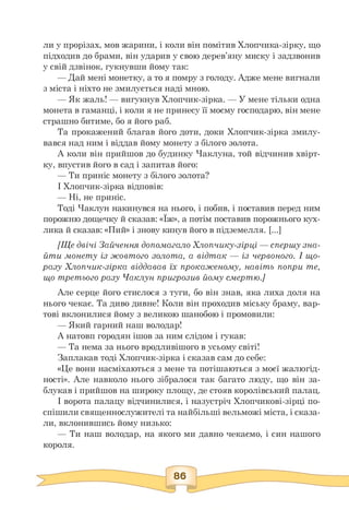 ли у прорізах, мов жарини, і коли він помітив Хлопчика-зірку, що
підходив до брами, він ударив у свою дерев'яну миску і задзвонив
у свій дзвінок, гукнувши йому так:
— Дай мені монетку, а то я помру з голоду. Адже мене вигнали
з міста і ніхто не змилується наді мною.
— Як жаль! — вигукнув Хлопчик-зірка. — У мене тільки одна
монета в гаманці, і коли я не принесу її моєму господарю, він мене
страшно битиме, бо я його раб.
Та прокажений благав його доти, доки Хлопчик-зірка змилу­
вався над ним і віддав йому монету з білого золота.
А коли він прийшов до будинку Чаклуна, той відчинив хвірт­
ку, впустив його в сад і запитав його:
— Ти приніс монету з білого золота?
І Хлопчик-зірка відповів:
— Ні, не приніс.
Тоді Чаклун накинувся на нього, і побив, і поставив перед ним
порожню дощечку й сказав: «Їж», а потім поставив порожнього кух­
лика й сказав: «Пий» і знову кинув його в підземелля. [...]
[Ще двічі Зайчення допомагало Хлопчику-зірці — спершу зна­
йти монету із жовтого золота, а відтак — із червоного. І що­
разу Хлопчик-зірка віддавав їх прокаженому, навіть попри те,
що третього разу Чаклун пригрозив йому смертю.]
Але серце його стислося з туги, бо він знав, яка лиха доля на
нього чекає. Та диво дивне! Коли він проходив міську браму, вар­
тові вклонилися йому з великою шанобою і промовили:
— Який гарний наш володар!
А натовп городян ішов за ним слідом і гукав:
— Та нема за нього вродливішого в усьому світі!
Заплакав тоді Хлопчик-зірка і сказав сам до себе:
«Це вони насміхаються з мене та потішаються з моєї жалюгід­
ності». Але навколо нього зібралося так багато люду, що він за­
блукав і прийшов на широку площу, де стояв королівський палац.
І ворота палацу відчинилися, і назустріч Хлопчикові-зірці по­
спішили священнослужителі та найбільші вельможі міста, і сказа­
ли, вклонившись йому низько:
— Ти наш володар, на якого ми давно чекаємо, і син нашого
короля.
 