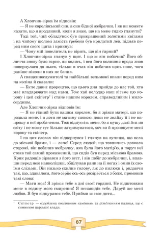 А Хлопчик-зірка їм відповів:
— Я не королівський син, а син бідної жебрачки. І як ви можете
казати, що я вродливий, коли я знаю, що на мене гидко глянути?
Тоді той, чий обладунок був прикрашений золотими квітами
і на чийому шоломі замість гребеня був крилатий лев, підняв пе-
ред ним свого щита і крикнув:
— Чому мій повелитель не вірить, що він гарний?
І Хлопчик-зірка глянув у щит. І що ж він побачив? Його об-
личчя знову було гарне, як колись, і вся його колишня врода знов
повернулася до нього, тільки в очах він побачив щось нове, чого
раніше ніколи в них не бачив.
А священнослужителі та найбільші вельможі впали перед ним
на коліна й сказали:
— Було давнє пророцтво, що цього дня прийде до нас той, хто
має владарювати над нами. Тож хай володар наш візьме цю ко­
рону і цей скіпетр7 і стане нашим королем, справедливим і мило­
сердним.
Але Хлопчик-зірка відповів їм:
— Я не гідний бути вашим королем, бо я зрікся матері, що по­
родила мене, і я доти не матиму спокою, доки не знайду її і не ви­
прошу в неї пробачення. Тож відпустіть мене, бо я мушу далі йти по
світу і не можу тут більше затримуватися, хоч ви й пропонуєте мені
корону та скіпетр.
І по цих словах він відвернувся і глянув на вулицю, що вела
до міської брами, і — леле! Серед людей, що товпились довкола
сторожі, він побачив жебрачку, яка була його матір'ю, а поруч неї
стояв той самий прокажений, що сидів був перед міською брамою.
Крик радощів зірвався з його вуст, і він побіг до жебрачки, і, впав­
ши перед нею навколішки, обцілував рани на її ногах і омив їх сво­
їми слізьми. Він низько схилив голову, аж до пилюки і, ридаючи
так, що, здавалося, його серце ось-ось розірветься з болю, промовив
такі слова:
— Мати моя! Я зрікся тебе в дні своєї гордині. Не відштовхни
мене в годину мого смирення! Я ненавидів тебе. Даруй же мені
любов. Я був відцурався тебе. Прийми ж своє дитя...
7 Скіпетр — оздоблена коштовним камінням та різьбленням палиця, що є
символом царської влади.
 