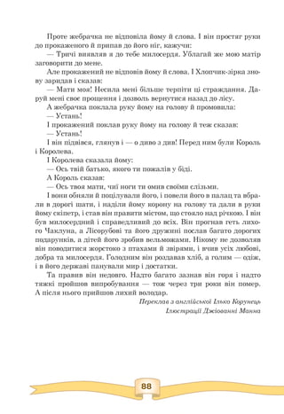 Проте жебрачка не відповіла йому й слова. І він простяг руки
до прокаженого й припав до його ніг, кажучи:
— Тричі виявляв я до тебе милосердя. Ублагай же мою матір
заговорити до мене.
Але прокажений не відповів йому й слова. І Хлопчик-зірка зно­
ву заридав і сказав:
— Мати моя! Несила мені більше терпіти ці страждання. Да-
руй мені своє прощення і дозволь вернутися назад до лісу.
А жебрачка поклала руку йому на голову й промовила:
— Устань!
І прокажений поклав руку йому на голову й теж сказав:
— Устань!
І він підвівся, глянув і — о диво з див! Перед ним були Король
і Королева.
І Королева сказала йому:
— Ось твій батько, якого ти пожалів у біді.
А Король сказав:
— Ось твоя мати, чиї ноги ти омив своїми слізьми.
І вони обняли й поцілували його, і повели його в палац та вбра-
ли в дорогі шати, і наділи йому корону на голову та дали в руки
йому скіпетр, і став він правити містом, що стояло над річкою. І він
був милосердний і справедливий до всіх. Він прогнав геть лихо­
го Чаклуна, а Лісорубові та його дружині послав багато дорогих
подарунків, а дітей його зробив вельможами. Нікому не дозволяв
він поводитися жорстоко з птахами й звірями, і вчив усіх любові,
добра та милосердя. Голодним він роздавав хліб, а голим — одіж,
і в його державі панували мир і достатки.
Та правив він недовго. Надто багато зазнав він горя і надто
тяжкі пройшов випробування — тож через три роки він помер.
А після нього прийшов лихий володар.
Переклав з англійської Ілько Корунець
Ілюстрації Джіованні Манна
 