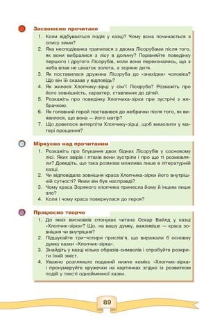 о
о
Засвоюємо прочитане
1. Коли відбувається подія у казці? Чому вона починається з
опису зими?
2. Яка несподіванка трапилася з двома Лісорубами після того,
як вони вибралися з лісу в долину? Порівняйте поведінку
першого і другого Лісорубів, коли вони переконались, що з
неба впав не шматок золота, а зоряне дитя.
3. Як поставилася дружина Лісоруба до «знахідки» чоловіка?
Що він їй сказав у відповідь?
4. Як жилося Хлопчику-зірці у сім'ї Лісоруба? Розкажіть про
його зовнішність, характер, ставлення до дітей.
5. Розкажіть про поведінку Хлопчика-зірки при зустрічі з же­
брачкою.
6. Як головний герой поставився до жебрачки після того, як ви­
явилося, що вона — його матір?
7. Що довелося витерпіти Хлопчику-зірці, щоб вимолити у ма­
тері прощення?
Міркуємо над прочитаним
1. Розкажіть про блукання двох бідних Лісорубів у сосновому
лісі. Яких звірів і птахів вони зустріли і про що ті розмовля­
ли? Доведіть, що така розмова можлива лише в літературній
казці.
2. Чи відповідала зовнішня краса Хлопчика-зірки його внутріш­
ній сутності? Яким він був насправді?
3. Чому краса Зоряного хлопчика принесла йому й іншим лише
зло?
4. Коли і чому краса повернулася до героя?
Працюємо творчо
1. До яких висновків спонукає читача Оскар Вайлд у казці
«Хлопчик-зірка»? Що, на вашу думку, важливіше — краса зо­
внішня чи внутрішня?
2. Підшукайте три-чотири прислів'я, що виражали б основну
думку казки «Хлопчик-зірка».
3. Знайдіть у казці кілька образів-символів і спробуйте розкри­
ти їхній зміст.
4. Уважно розгляньте поданий нижче комікс «Хлопчик-зірка»
і пронумеруйте кружечки на картинках згідно із розвитком
подій у тексті однойменної казки.
89
 