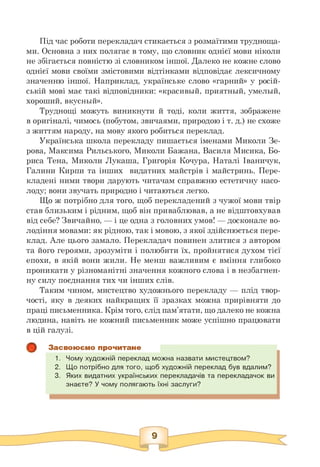 Під час роботи перекладач стикається з розмаїтими трудноща­
ми. Основна з них полягає в тому, що словник однієї мови ніколи
не збігається повністю зі словником іншої. Далеко не кожне слово
однієї мови своїми змістовими відтінками відповідає лексичному
значенню іншої. Наприклад, українське слово «гарний» у росій­
ській мові має такі відповідники: «красивий, приятньїй, умельїй,
хороший, вкусиьій».
Труднощі можуть виникнути й тоді, коли життя, зображене
в оригіналі, чимось (побутом, звичаями, природою і т. д.) не схоже
з життям народу, на мову якого робиться переклад.
Українська школа перекладу пишається іменами Миколи Зе-
рова, Максима Рильського, Миколи Бажана, Василя Мисика, Бо­
риса Тена, Миколи Лукаша, Григорія Кочура, Наталі Іваничук,
Галини Кирпи та інших видатних майстрів і майстринь. Пере­
кладені ними твори дарують читачам справжню естетичну насо­
лоду; вони звучать природно і читаються легко.
Що ж потрібно для того, щоб перекладений з чужої мови твір
став близьким і рідним, щоб він приваблював, а не відштовхував
від себе? Звичайно, — і це одна з головних умов! — досконале во­
лодіння мовами: як рідною, так і мовою, з якої здійснюється пере­
клад. Але цього замало. Перекладач повинен злитися з автором
та його героями, зрозуміти і полюбити їх, пройнятися духом тієї
епохи, в якій вони жили. Не менш важливим є вміння глибоко
проникати у різноманітні значення кожного слова і в незбагнен­
ну силу поєднання тих чи інших слів.
Таким чином, мистецтво художнього перекладу — плід твор­
чості, яку в деяких найкращих її зразках можна прирівняти до
праці письменника. Крім того, слід пам'ятати, що далеко не кожна
людина, навіть не кожний письменник може успішно працювати
в цій галузі.
Засвоюємо прочитане
1. Чому художній переклад можна назвати мистецтвом?
2. Що потрібно для того, щоб художній переклад був вдалим?
3. Яких видатних українських перекладачів та перекладачок ви
знаєте? У чому полягають їхні заслуги?
 