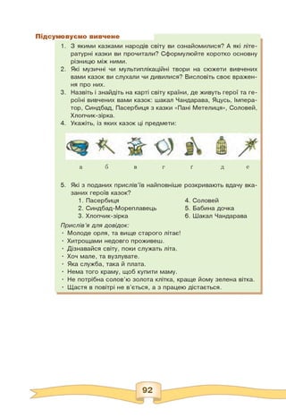 іовуємо вивчене
1. З якими казками народів світу ви ознайомилися? А які літе­
ратурні казки ви прочитали? Сформулюйте коротко основну
різницю між ними.
2. Які музичні чи мультиплікаційні твори на сюжети вивчених
вами казок ви слухали чи дивилися? Висловіть своє вражен­
ня про них.
3. Назвіть і знайдіть на карті світу країни, де живуть герої та ге­
роїні вивчених вами казок: шакал Чандарава, Яцусь, Імпера­
тор, Синдбад, Пасербиця з казки «Пані Метелиця», Соловей,
Хлопчик-зірка.
4. Укажіть, із яких казок ці предмети:
б ґ е
а в г д
5. Які з поданих прислів'їв найповніше
заних героїв казок?
1. Пасербиця
2. Синдбад-Мореплавець
3. Хлопчик-зірка
розкривають вдачу вка-
4.
5.
6.
Соловей
Бабина дочка
Шакал Чандарава
Прислів'я для довідок:
• Молоде орля, та вище старого літає!
• Хитрощами недовго проживеш.
• Дізнавайся світу, поки служать літа.
• Хоч мале, та вузлувате.
• Яка служба, така й плата.
• Нема того краму, щоб купити маму.
• Не потрібна солов'ю золота клітка, краще йому зелена вітка.
• Щастя в повітрі не в'ється, а з працею дістається.
 