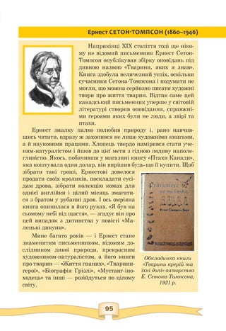 Ернест СЕТОН-ТОМПСОН (1860-1946)
Наприкінці ХІХ століття тоді ще ніко­
му не відомий письменник Ернест Сетон-
Томпсон опублікував збірку оповідань під
дивною назвою «Тварини, яких я знав».
Книга здобула величезний успіх, оскільки
сучасники Сетона-Томпсона і подумати не
могли, що можна серйозно писати художні
твори про життя тварин. Відтак саме цей
канадський письменник уперше у світовій
літературі створив оповідання, справжні­
ми героями яких були не люди, а звірі та
птахи.
Ернест змалку палко полюбив природу і, рано навчив­
шись читати, одразу ж захопився не лише художніми книгами,
а й науковими працями. Хлопець твердо намірився стати уче-
ним-натуралістом і йшов до цієї мети з гідною подиву наполе­
гливістю. Якось, побачивши у магазині книгу «Птахи Канади»,
яка коштувала один долар, він вирішив будь-що її купити. Щоб
зібрати такі гроші, Ернестові довелося
продати своїх кроликів, поскладати сусі­
дам дрова, зібрати колекцію комах для
однієї англійки і цілий місяць змагати­
ся з братом у рубанні дров. І ось омріяна
книга опинилася в його руках. «Я був на
сьомому небі від щастя», — згадує він про
цей випадок з дитинства у повісті «Ма­
ленькі дикуни».
Мине багато років — і Ернест стане
знаменитим письменником, відомим до­
слідником дикої природи, прекрасним
художником-натуралістом, а його книги
про тварин — «Життя гнаних», «Тварини-
герої», «Біографія Грізлі», «Мустанг-іно-
ходець» та інші — розійдуться по цілому
світу.
Обкладинка книги
«Тварини прерій та
їхні долі» авторства
Е. Сетона-Томпсона,
1921 р.
95
 