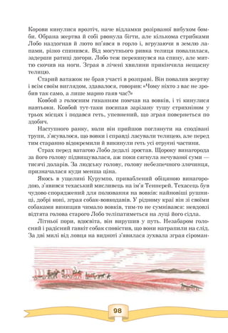 Корови кинулися врозтіч, наче відламки розірваної вибухом бом­
би. Обрана жертва й собі рвонула бігти, але кількома стрибками
Лобо наздогнав й люто вп'явся в горло і, вгрузаючи в землю ла­
пами, різко спинився. Від могутнього ривка телиця повалилася,
задерши ратиці догори. Лобо теж перекинувся на спину, але мит­
тю скочив на ноги. Зграя в лічені хвилини прикінчила нещасну
телицю.
Старий ватажок не брав участі в розправі. Він повалив жертву
і всім своїм виглядом, здавалося, говорив: «Чому ніхто з вас не зро-
бив так само, а лише марно гаяв час?»
Ковбой з голосним гиканням помчав на вовків, і ті кинулися
навтьоки. Ковбой тут-таки посипав зарізану тушу стрихніном у
трьох місцях і подався геть, упевнений, що зграя повернеться по
здобич.
Наступного ранку, коли він прийшов поглянути на сподівані
трупи, з'ясувалося, що вовки і справді ласували телицею, але перед
тим старанно відокремили й викинули геть усі отруєні частини.
Страх перед ватагою Лобо дедалі зростав. Щороку винагорода
за його голову підвищувалася, аж поки сягнула нечуваної суми —
тисячі доларів. За людську голову, голову небезпечного злочинця,
призначалася куди менша ціна.
Якось в ущелині Курумпо, приваблений обіцяною винагоро­
дою, з'явився техаський мисливець на ім'я Теннерей. Техасець був
чудово споряджений для полювання на вовків: найновіші рушни­
ці, добрі коні, зграя собак-вовкодавів. У рідному краї він зі своїми
собаками винищив чимало вовків, тим-то не сумнівався: невдовзі
відтята голова старого Лобо теліпатиметься на луці його сідла.
Літньої пори, вдосвіта, він вирушив у путь. Незабаром голо­
сний і радісний гавкіт собак сповістив, що вони натрапили на слід.
За дві милі від ловця на видноті з'явилася зухвала зграя сіроман-
 