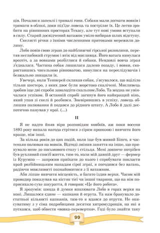 ців. Почалися запеклі і тривалі гони. Собаки мали догнати вовків і
тримати в облозі, доки під'їде ловець та постріляє їх. Це легко зро­
бити на рівнинних просторах Техасу, але тут нові умови вступали
в силу. Старий досвідчений ватажок уміло вибирав шлях відступу.
Скелясті річки з їхніми численними притоками мережили до­
лину.
Лобо повів свою зграю до найближчої гірської розколини, пере­
тяв неглибокий струмок і втік від мисливця. Його ватага кинулася
врозтіч, а за вовками розбіглися й собаки. Невдовзі вовча зграя
з'єдналася. Частина собак лишилася далеко позаду, і вовки, ско­
риставшись чисельною рівновагою, кинулися на переслідувачів і
безжально знищили їх.
Увечері, коли Теннерей скликав собак, з'ясувалося, що вціліло
тільки шестеро, з яких двоє були жорстоко скалічені. Мисливець
зробив іще дві спроби заволодіти скальпом Лобо. Та жодна не увін­
чалася успіхом. В останній спробі загинув його найкращий кінь,
який упав зі скелі й розбився. Зневірившись в успіху, ловець об­
лишив полювання й подався до рідного штату. А Лобо й далі дес­
потично панував у краї. (...)
II
Я не надто йняв віри розповідям ковбоїв, аж поки восени
1893 року випала нагода стрітися з сірим пронозою і вивчити його
краще, ніж інші.
За кілька років до цих подій, коли іще був живий Бінго, я час­
тенько полював на вовків. Відтоді змінив заняття на інше, що при­
кувало мене до письмового столу і стільця. Мені доконче потрібен
був рухливий спосіб життя, тим-то, коли мій давній друг — фермер
із Курумпо — запросив приїхати до нього і спробувати покласти
край розбійницьким нападам сірої зграї, я погодився без вагань,
радіючи можливості познайомитися з її ватажком.
Аби ліпше вивчити місцевість, я багато їздив верхи. Часом мій
проводир показував на кістяк тієї чи іншої тварини, що на нім по­
присихало сухе шкураття, й говорив: «Це його робота».
Я зрозумів: шкода й думки вполювати Лобо в горах верхи на
коні. Лишалося єдине — капкани й отрута. Та нам бракувало до­
статньої кількості капканів, тим-то я вдався до отрути. Не опи­
суватиму з у сіма подробицями десятки хитромудрощів, на які я
пускався, щоб обвести «вовка-перевертня». Годі було знайти таку
 