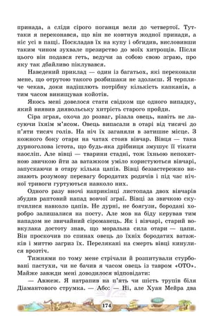174
принада, а сліди сірого поганця вели до четвертої. Тут-
таки я переконався, що він не ковтнув жодної принади, а
ніс усі в пащі. Поскладав їх на купу і обгидив, висловивши
таким чином зухвале презирство до моїх хитрощів. Після
цього він подався геть, ведучи за собою свою зграю, про
яку так дбайливо піклувався.
Наведений приклад – один із багатьох, які переконали
мене, що отрутою такого розбишаки не здолаєш. Я терпля-
че чекав, доки надішлють потрібну кількість капканів, а
тим часом винищував койотів.
Якось мені довелося стати свідком ще одного випадку,
який виявив диявольську хитрість старого пройди.
Сіра зграя, охоча до розваг, різала овець, навіть не ла-
суючи їхнім м’ясом. Овець випасали в отарі від тисячі до
п’яти тисяч голів. На ніч їх заганяли в затишне місце. З
кожного боку отари на чатах стояв вівчар. Вівця – така
дурноголова істота, що будь-яка дрібниця змушує її тікати
наосліп. Але вівці – тварини стадні, тож їхньою непохит-
ною звичкою йти за ватажком уміло користуються вівчарі,
запускаючи в отару кілька цапів. Вівці беззастережно ви-
знають розумову перевагу бородатих родичів і під час ніч-
ної тривоги гуртуються навколо них.
Одного разу вночі наприкінці листопада двох вівчарів
збудив раптовий напад вовчої зграї. Вівці за звичкою ску-
пчилися навколо цапів. Не дурні, не боягузи, бородані хо-
робро залишалися на посту. Але мов на біду керував тим
нападом не звичайний сіроманець. Як і вівчарі, старий во-
вкулака достоту знав, що моральна сила отари – цапи.
Він проскочив по спинах овець до їхніх бородатих ватаж-
ків і миттю загриз їх. Перелякані на смерть вівці кинули-
ся врозтіч.
Тижнями по тому мене стрічали й розпитували стурбо-
вані пастухи, чи не бачив я часом овець із тавром «ОТО».
Майже завжди мені доводилося відповідати:
– Авжеж. Я натрапив на п’ять чи шість трупів біля
Діамантового струмка. – Або: – Ні, але Хуан Мейра два
 