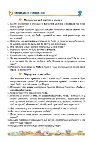 182
Працюємо над змістом твору
1. Що ми дізнаємося з оповідання Ернеста Сетона-Томпсона про Лобо
і його зграю?
2. Чому скотарі прагнули будь-що знищити невеличку зграю Лобо? Чим
вона відрізнялася від інших вовчих зграй?
3. Що свідчить про те, що Лобо справжній ватажок, який уміло керує сво-
єю зграєю?
4. Доведіть, що мисливець ставився до Лобо не лише як до небезпечно-
го хижака, а й як до сильного та розумного суперника.
5. Яке «слабке місце» виявив мисливець у зграї Лобо?
6. Розкажіть про те, як була впіймана Бланка.
7. Поміркуйте, через що загинула вовчиця.
8. Що свідчить про вірність Лобо своїй подрузі?
9. Як мисливцеві вдалося упіймати розумного ватажка зграї? Як ви гада-
єте, чи зумів би він це зробити, якби Бланка не порушувала закони
зграї?
10. Розкажіть про поведінку Лобо в полоні. Чому він більше не кликав свою
зграю на допомогу?
Міркуємо самостійно
11. Яке значення мали правила в житті вовчої зграї і якими стали наслідки
порушення цих правил? Порівняйте значення правил і законів в житті
зграї Лобо і в оповіданнях про Мауглі.
12. Прокоментуйте назву оповідання Ернеста Сетона-Томпсона «Лобо —
володар Курумпо».
13. Схарактеризуйте образ вовка Лобо.
14. Виберіть зі списку 5 слів, які характеризують Лобо, і випишіть їх у
зошит: лякливий, скупий, свободолюбний, розумний, грайливий, ліни-
вий, зухвалий, маленький, сліпий, велетенський, веселий, відданий, бі-
лий, могутній, беззахисний, догідливий, сумирний, неповороткий.
15. Яке ставлення у нас до вовка на початку твору? А яке — у кінці?
16. Які почуття викликають учинки ковбоїв?
17. Як ви гадаєте, чому автор так детально описує приготування пасток на
вовків?
18. Що дає підстави стверджувати, що автор намагається викликати у нас
співчуття до тварин?
19. Придумайте заголовки до кожного розділу твору.
 