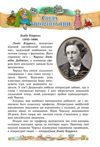 184
Лью́їс Ке́рролл
(1832—1898)
Льюїс Керролл, всесвітньо
відомий англійський письмен-
ник, наділений неабияким по-
чуттям гумору і фантазією. Його
справжнє ім’я – Чарльз Лют-
відж До́джсон, а основною сфе-
рою його діяльності завжди була
математика.
Чарльз був сином сільського
священника і мав сімох сестер і
трьох братів. Бурхлива уява
хлопчика допомагала йому вига-
дувати ігри для родинного до-
звілля. У сім’ї Доджсонів любили літературні забави, гру в
слова і театральні вистави. І досі зберігається домашній
ляльковий театр, який власноруч зробив одинадцятиріч-
ний Чарльз.
Хлопець мав неабиякі математичні здібності, це і ви-
значило його подальшу професію. Літературою майбутній
письменник захопився ще навчаючись у коледжі, де почав
писати вірші та оповідання. Коли Чарльзу виповнилося
22 роки, його твори все частіше стали з’являтися у відо-
мих англійських виданнях.
Згодом вже як професор математики він став автором
солідних наукових праць та логічних задач. Причому свої
наукові видання Чарльз підписував справжнім прізвищем,
а літературні твори – псевдонімом Льюїс Керролл.
 