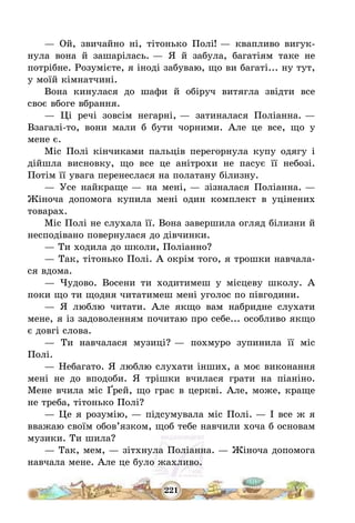 221
– Ой, звичайно ні, тітонько Полі! – квапливо вигук-
нула вона й зашарілась. – Я й забула, багатіям таке не
потрібне. Розумієте, я іноді забуваю, що ви багаті... ну тут,
у моїй кімнатчині.
Вона кинулася до шафи й обіруч витягла звідти все
своє вбоге вбрання.
– Ці речі зовсім негарні, – затиналася Поліанна. –
Взагалі-то, вони мали б бути чорними. Але це все, що у
мене є.
Міс Полі кінчиками пальців перегорнула купу одягу і
дійшла висновку, що все це анітрохи не пасує її небозі.
Потім її увага перенеслася на полатану білизну.
– Усе найкраще – на мені, – зізналася Поліанна. –
Жіноча допомога купила мені один комплект в уцінених
товарах.
Міс Полі не слухала її. Вона завершила огляд білизни й
несподівано повернулася до дівчинки.
– Ти ходила до школи, Поліанно?
– Так, тітонько Полі. А окрім того, я трошки навчала-
ся вдома.
– Чудово. Восени ти ходитимеш у місцеву школу. А
поки що ти щодня читатимеш мені уголос по півгодини.
– Я люблю читати. Але якщо вам набридне слухати
мене, я із задоволенням почитаю про себе... особливо якщо
є довгі слова.
– Ти навчалася музиці? – похмуро зупинила її міс
Полі.
– Небагато. Я люблю слухати інших, а моє виконання
мені не до вподоби. Я трішки вчилася грати на піаніно.
Мене вчила міс Ґрей, що грає в церкві. Але, може, краще
не треба, тітонько Полі?
– Це я розумію, – підсумувала міс Полі. – І все ж я
вважаю своїм обов’язком, щоб тебе навчили хоча б основам
музики. Ти шила?
– Так, мем, – зітхнула Поліанна. – Жіноча допомога
навчала мене. Але це було жахливо.
 