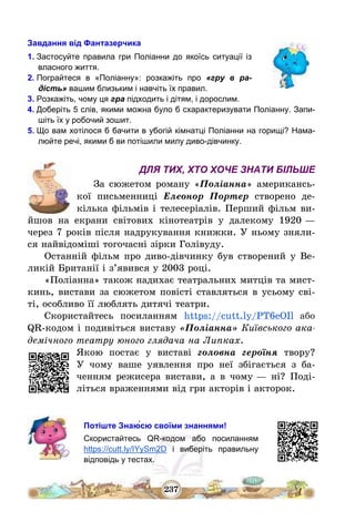 237
Завдання від Фантазерчика
1. Застосуйте правила гри Поліанни до якоїсь ситуації із
власного життя.
2. Пограйтеся в «Поліанну»: розкажіть про «гру в ра-
дість» вашим близьким і навчіть їх правил.
3. Розкажіть, чому ця гра підходить і дітям, і дорослим.
4. Доберіть 5 слів, якими можна було б схарактеризувати Поліанну. Запи-
шіть їх у робочий зошит.
5. Що вам хотілося б бачити в убогій кімнатці Поліанни на горищі? Нама-
люйте речі, якими б ви потішили милу диво-дівчинку.
ДЛЯ ТИХ, ХТО ХОЧЕ ЗНАТИ БІЛЬШЕ
За сюжетом роману «Поліанна» американсь-
кої письменниці Елеонор Портер створено де-
кілька фільмів і телесеріалів. Перший фільм ви-
йшов на екрани світових кінотеатрів у далекому 1920 –
через 7 років після надрукування книжки. У ньому зняли-
ся найвідоміші тогочасні зірки Голівуду.
Останній фільм про диво-дівчинку був створений у Ве-
ликій Британії і з’явився у 2003 році.
«Поліанна» також надихає театральних митців та мист-
кинь, вистави за сюжетом повісті ставляться в усьому сві-
ті, особливо її люблять дитячі театри.
Скористайтесь посиланням https://cutt.ly/PT6eOIl або
QR-кодом і подивіться виставу «Поліанна» Київського ака-
демічного театру юного глядача на Липках.
Якою постає у виставі головна героїня твору?
У чому ваше уявлення про неї збігається з ба-
ченням режисера вистави, а в чому – ні? Поді-
літься враженнями від гри акторів і акторок.
Потіште Знаю́сю своїми знаннями!
Скористайтесь QR-кодом або посиланням
https://cutt.ly/IYySm2D і виберіть правильну
відповідь у тестах.
 
