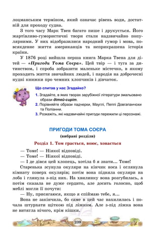 239
лоцманським терміном, який означає рівень води, достат-
ній для проходу судна.
З того часу Марк Твен багато пише і друкується. Його
жартівливо-гумористичні твори стали надзвичайно попу-
лярними. У них відобразилися народний гумор і мова, по-
всякденне життя американців та неприкрашена історія
країни.
У 1876 році вийшла перша книга Марка Твена для ді-
тей – «Пригоди Тома Соєра». Цей твір – і туга за ди-
тинством, і спроба зобразити маленьке містечко, в якому
проходить життя звичайних людей, і пародія на доброчесні
нудні книжки про чемних хлопчиків і дівчаток.
Що спитав у нас Згадайко?
1. Згадайте, в яких творах зарубіжної літератури змальовано
образи дітей-сиріт.
2. Порівняйте образи падчерки, Мауглі, Пеппі Довгапанчохи
та Поліанни.
3. Розкажіть, які надзвичайні пригоди пережили ці персонажі.
ПРИГОДИ ТОМА СОЄРА
(вибрані розділи)
Розділ 1. Том грається, воює, ховається
– Томе! – Ніякої відповіді.
– Томе! – Ніякої відповіді.
– І де дівся цей хлопець, хотіла б я знати... Томе!
Старенька зсунула окуляри на кінчик носа і оглянула
кімнату поверх окулярів; потім вона підняла окуляри на
лоба і глянула з-під них. На хвилинку вона розгубилась, а
потім сказала не дуже сердито, але досить голосно, щоб
меблі могли її почути:
– Ну, присягаюся, якщо я спіймаю тебе, я...
Вона не закінчила, бо саме в цей час нахилилась і по-
чала штурхати щіткою під ліжком. Але з-під ліжка вона
не витягла нічого, крім кішки.
 