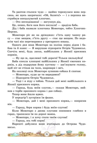 31
Та раптом сталося чудо – щойно торкнулася вона пер-
сика, як щось закричало: «Ой, болить!» – і з персика ви-
стрибнув опецькуватий хлопчик.
– Ото несподіванка! – вигукнув дід.
Це, певно, боги нам його послали! – зраділа баба.
Дід і баба назвали хлопчика Момотаро, тобто Хлопчик-
Персик.
Момотаро ріс як на дріжджах: з’їсть одну чашку ри-
су – стає вищим, з’їсть другу – стає ще вищим. По недо-
вгім часі він перетворився у прегарного юнака.
Одного дня впав Момотаро на коліна перед дідом і ба-
бою та й каже: – Я вирушаю підкоряти Острів Чудовиськ.
Спечіть мені, будь ласка, найбільших у Японії просяних
коржів.
– Ну що ж, щасливої тобі дороги! Тільки пильнуйся!
Баба спекла хлопцеві найбільших у Японії смачних ко-
ржів, а дід подарував йому хустину – зав’язувати голову,
щоб піт не стікав на чоло, шаровари і меч.
На околиці села Момотаро зупинив собака й спитав:
– Момотаро, куди це ти вирядився?
– Підкоряти Острів Чудовиськ.
– Тоді і я піду з тобою. Тільки дай мені найбільшого в
Японії просяного коржа.
– Гаразд, будь моїм слугою,– сказав Момотаро, вий-
няв з торби просяного коржа і дав собаці.
Тепер вони йшли вдвох.
У передгір’ї зустрівся їм фазан.
– Момотаро, дай і мені просяного коржа,– попросив
він.
– Гаразд, бери коржа і будь моїм слугою!
Коли Момотаро з двома слугами опинився глибоко в
горах, трапилася їм по дорозі мавпа.
– Момотаро, і я хочу стати твоїм слугою!
– Гаразд, ось тобі корж!
Нарешті добулися вони вчотирьох до Острова Чудо-
виськ.
 
