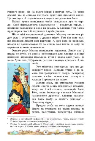 36
гривого коня, сів на нього верхи і помчав геть. Та через
деякий час за спиною почулося тупотіння кінських копит.
Це поміщик зі служниками кинувся наздоганяти його.
Малян хутко намалював своїм пензликом лук та стрі-
ли. Коли переслідувачі наблизилися – пролетіла стріла, і
поміщик повалився з коня на землю. А хлопець тим часом
пришпорив свого білогривого і зумів утекти.
Після цієї неприємності довелося Маляну залишити рі-
дне село і переселитись у далеке місто. Там він жив тим,
що продавав людям свої картини. А щоб його не викрили,
ніколи не домальовував їх до кінця, тож птахи та звірі на
картинах ніколи не оживали.
Одного разу Малян намалював журавля. Лише ока у
птаха не було. Та зовсім несподівано для хлопця з кінця
пензлика зірвалася краплина туші і впала саме туди, де
мало бути око. Журавель раптом змахнув крилами й по-
летів.
Усе містечко заговорило про цю ди-
вовижну подію. Дійшли чутки й до са-
мого імператорського двору. Імператор
наказав своїм вельможам розшукати
хлопця і привести до нього.
Малян знав, що імператор гнобить
людей, стягає з них непосильні податки,
тому, як і всі селяни, ненавидів його.
Тож, коли імператор наказав Малянові
намалювати дракона1
, хлопець намалю-
вав йому жабу, а замість фе́нікса2
–
общипану курку.
Бридка жаба та гола курка почали
бігати та стрибати по залах палацу та
скрізь паскудити. Імператора охопила
1
Дракон у китайській міфології – це повелитель грози, водної стихії.
У Китаї дракон – символ імператора.
2
Фе́нікс (у китайській міфології Фенхуа́н) – міфічна цар-птаха, повели-
телька вітрів. У Китаї птаха фенікс – символ імператриці.
 