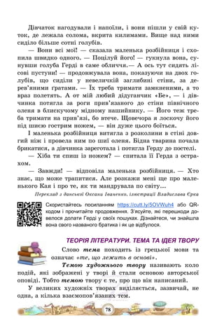 78
Дівчаток нагодували і напоїли, і вони пішли у свій ку-
ток, де лежала солома, вкрита килимами. Вище над ними
сиділо більше сотні голубів.
– Вони всі мої! – сказала маленька розбійниця і схо-
пила швидко одного. – Поцілуй його! – гукнула вона, су-
нувши голуба Герді в саме обличчя.– А ось тут сидять лі-
сові пустуни! – продовжувала вона, показуючи на двох го-
лубів, що сиділи у невеличкій заглибині стіни, за де-
рев’яними ґратами. – Їх треба тримати замкненими, а то
враз полетять. А от мій любий дідуганчик «Бе», – і дів-
чинка потягла за роги прив’язаного до стіни північного
оленя в блискучому мідному нашийнику. – Його теж тре-
ба тримати на прив’язі, бо втече. Щовечора я лоскочу його
під шиєю гострим ножем, – він дуже цього боїться.
І маленька розбійниця витягла з розколини в стіні дов-
гий ніж і провела ним по шиї оленя. Бідна тварина почала
брикатися, а дівчинка зареготала і потягла Герду до постелі.
– Хіба ти спиш із ножем? – спитала її Герда з остра-
хом.
– Завжди! – відповіла маленька розбійниця. – Хто
знає, що може трапитися. Але розкажи мені ще про мале-
нького Кая і про те, як ти мандрувала по світу...
Переклад з данської Оксани Іваненко, ілюстрації Владислава Єрка
Скористайтесь посиланням https://cutt.ly/5OVWuh4 або QR-
кодом і прочитайте продовження. З’ясуйте, які перешкоди до-
велося долати Герді у своїх пошуках. Дізнайтеся, чи знайшла
вона свого названого братика і як це відбулося.
ТЕОРІЯ ЛІТЕРАТУРИ. ТЕМА ТА ІДЕЯ ТВОРУ
Слово тема походить із грецької мови та
означає «те, що лежить в основі».
Темою художнього твору називають коло
подій, які зображені у творі й стали основою авторської
оповіді. Тобто темою твору є те, про що він написаний.
У великих художніх творах виділяється, зазвичай, не
одна, а кілька взаємопов’язаних тем.
 